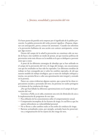 2. Jóvenes, sexualidad y prevención del vih




Un buen punto de partida sería empezar por el signiﬁcado de la palabra pre-
vención. La palabra prevención del verbo prevenir signiﬁca: «Preparar, dispo-
ner con anticipación, prever, conocer de antemano». Cuando nos referimos
a la prevención hablamos de una acción con carácter anticipatorio, «evitar
que algo ocurra».
    Dentro del campo de la salud la prevención no constituye sólo un mo-
do de hacer, sino también un modo de pensar, así que nuestras políticas de
prevención serán más eﬁcaces en la medida en la que se dediquen a prevenir
antes que a curar.
    A pesar de las diferentes estrategias de abordaje que se han utilizado en
el campo de la prevención del vih a lo largo del tiempo, nos encontramos
con que los resultados no han sido los esperados. Los diferentes modelos de
trabajo no han conseguido por si solos los cambios esperados, de ahí que
nuestro modelo de trabajo sexológico, que se nutre de múltiples enfoques y
teorías, nos permita llevar a cabo una aproximación más integral y centrada
en la persona.
    Parece ser, como evidencian algunos autores, que a pesar de las claras re-
percusiones sociales y personales del sida, las personas no suelen protegerse
a sí mismas de las conductas de riesgo.
    ¿Por qué han fallado las diferentes aproximaciones en el campo de la pre-
vención del vih?
    Lawrence y Kelly, ya en 1989, enumeran una serie de obstáculos de cara a
la implementación de programas de este tipo:
 Poca difusión de los conocimientos sobre el comportamiento sexual.
 Comprensión incompleta de los factores de riesgo, lo cual lleva a que los
    sujetos infravaloren su vulnerabilidad personal.
 No se llevan a cabo cambios reales en los estilos de conducta de riesgo.
 Barreras actitudinales como, por ejemplo, actitudes hacia los preservati-
    vos y estigmatización de los sujetos de alto riesgo de sida.

                                                                           
 