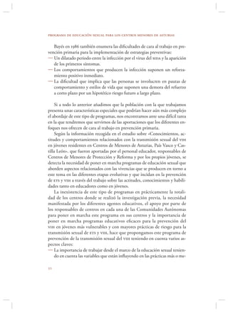programa de educación sexual para los centros menores de asturias

   Bayés en 1986 también enumera las diﬁcultades de cara al trabajo en pre-
vención primaria para la implementación de estrategias preventivas:
 Un dilatado periodo entre la infección por el virus del sida y la aparición
   de los primeros síntomas.
 Los comportamientos que producen la infección suponen un reforza-
   miento positivo inmediato.
 La diﬁcultad que implica que las personas se involucren en pautas de
   comportamiento y estilos de vida que suponen una demora del refuerzo
   a corto plazo por un hipotético riesgo futuro a largo plazo.

    Si a todo lo anterior añadimos que la población con la que trabajamos
presenta unas características especiales que podrían hacer aún más complejo
el abordaje de este tipo de programas, nos encontramos ante una difícil tarea
en la que tendremos que servirnos de las aportaciones que los diferentes en-
foques nos ofrecen de cara al trabajo en prevención primaria.
    Según la información recogida en el estudio sobre «Conocimientos, ac-
titudes y comportamientos relacionados con la transmisión sexual del vih
en jóvenes residentes en Centros de Menores de Asturias, País Vasco y Cas-
tilla León». que fueron aportadas por el personal educador, responsables de
Centros de Menores de Protección y Reforma y por los propios jóvenes, se
detecta la necesidad de poner en marcha programas de educación sexual que
aborden aspectos relacionados con las vivencias que se producen en torno a
este tema en las diferentes etapas evolutivas y que incidan en la prevención
de ets y vih a través del trabajo sobre las actitudes, conocimientos y habili-
dades tanto en educadores como en jóvenes.
    La inexistencia de este tipo de programas en prácticamente la totali-
dad de los centros donde se realizó la investigación previa, la necesidad
manifestada por los diferentes agentes educativos, el apoyo por parte de
los responsables de centros en cada una de las Comunidades Autónomas
para poner en marcha este programa en sus centros y la importancia de
poner en marcha programas educativos eﬁcaces para la prevención del
vih en jóvenes más vulnerables y con mayores prácticas de riesgo para la
transmisión sexual de ets y vih, hace que propongamos este programa de
prevención de la transmisión sexual del vih teniendo en cuenta varios as-
pectos claves:
 La importancia de trabajar desde el marco de la educación sexual tenien-
    do en cuenta las variables que están inﬂuyendo en las prácticas más o me-


 
