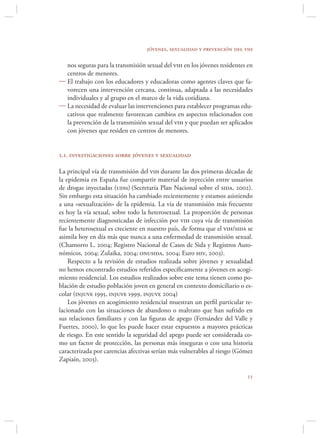 jóvenes, sexualidad y prevención del vih

  nos seguras para la transmisión sexual del vih en los jóvenes residentes en
  centros de menores.
 El trabajo con los educadores y educadoras como agentes claves que fa-
  vorecen una intervención cercana, continua, adaptada a las necesidades
  individuales y al grupo en el marco de la vida cotidiana.
 La necesidad de evaluar las intervenciones para establecer programas edu-
  cativos que realmente favorezcan cambios en aspectos relacionados con
  la prevención de la transmisión sexual del vih y que puedan ser aplicados
  con jóvenes que residen en centros de menores.


2.1. investigaciones sobre jóvenes y sexualidad

La principal vía de transmisión del vih durante las dos primeras décadas de
la epidemia en España fue compartir material de inyección entre usuarios
de drogas inyectadas (udis) (Secretaría Plan Nacional sobre el sida, 2002).
Sin embargo esta situación ha cambiado recientemente y estamos asistiendo
a una «sexualización» de la epidemia. La vía de transmisión más frecuente
es hoy la vía sexual, sobre todo la heterosexual. La proporción de personas
recientemente diagnosticadas de infección por vih cuya vía de transmisión
fue la heterosexual es creciente en nuestro país, de forma que el vih/sida se
asimila hoy en día más que nunca a una enfermedad de transmisión sexual.
(Chamorro L. 2004; Registro Nacional de Casos de Sida y Registros Auto-
nómicos, 2004; Zulaika, 2004; onusida, 2004; Euro hiv, 2003).
    Respecto a la revisión de estudios realizada sobre jóvenes y sexualidad
no hemos encontrado estudios referidos especíﬁcamente a jóvenes en acogi-
miento residencial. Los estudios realizados sobre este tema tienen como po-
blación de estudio población joven en general en contexto domiciliario o es-
colar (injuve 1995, injuve 1999, injuve 2004)
    Los jóvenes en acogimiento residencial muestran un perﬁl particular re-
lacionado con las situaciones de abandono o maltrato que han sufrido en
sus relaciones familiares y con las ﬁguras de apego (Fernández del Valle y
Fuertes, 2000), lo que les puede hacer estar expuestos a mayores prácticas
de riesgo. En este sentido la seguridad del apego puede ser considerada co-
mo un factor de protección, las personas más inseguras o con una historia
caracterizada por carencias afectivas serían más vulnerables al riesgo (Gómez
Zapiaín, 2003).

                                                                          
 