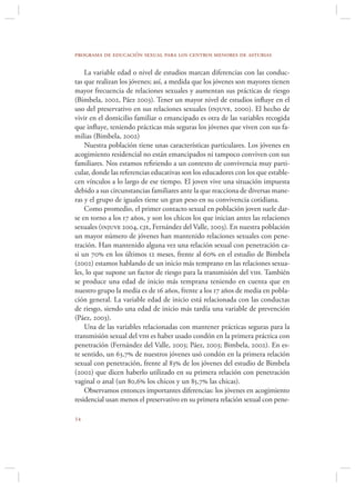 programa de educación sexual para los centros menores de asturias

    La variable edad o nivel de estudios marcan diferencias con las conduc-
tas que realizan los jóvenes; así, a medida que los jóvenes son mayores tienen
mayor frecuencia de relaciones sexuales y aumentan sus prácticas de riesgo
(Bimbela, 2002, Páez 2003). Tener un mayor nivel de estudios inﬂuye en el
uso del preservativo en sus relaciones sexuales (injuve, 2000). El hecho de
vivir en el domicilio familiar o emancipado es otra de las variables recogida
que inﬂuye, teniendo prácticas más seguras los jóvenes que viven con sus fa-
milias (Bimbela, 2002)
    Nuestra población tiene unas características particulares. Los jóvenes en
acogimiento residencial no están emancipados ni tampoco conviven con sus
familiares. Nos estamos reﬁriendo a un contexto de convivencia muy parti-
cular, donde las referencias educativas son los educadores con los que estable-
cen vínculos a lo largo de ese tiempo. El joven vive una situación impuesta
debido a sus circunstancias familiares ante la que reacciona de diversas mane-
ras y el grupo de iguales tiene un gran peso en su convivencia cotidiana.
    Como promedio, el primer contacto sexual en población joven suele dar-
se en torno a los 17 años, y son los chicos los que inician antes las relaciones
sexuales (injuve 2004, cje, Fernández del Valle, 2003). En nuestra población
un mayor número de jóvenes han mantenido relaciones sexuales con pene-
tración. Han mantenido alguna vez una relación sexual con penetración ca-
si un 70 en los últimos 12 meses, frente al 60 en el estudio de Bimbela
(2002) estamos hablando de un inicio más temprano en las relaciones sexua-
les, lo que supone un factor de riesgo para la transmisión del vih. También
se produce una edad de inicio más temprana teniendo en cuenta que en
nuestro grupo la media es de 16 años, frente a los 17 años de media en pobla-
ción general. La variable edad de inicio está relacionada con las conductas
de riesgo, siendo una edad de inicio más tardía una variable de prevención
(Páez, 2003).
    Una de las variables relacionadas con mantener prácticas seguras para la
transmisión sexual del vih es haber usado condón en la primera práctica con
penetración (Fernández del Valle, 2003; Páez, 2003; Bimbela, 2002). En es-
te sentido, un 63,7 de nuestros jóvenes usó condón en la primera relación
sexual con penetración, frente al 83 de los jóvenes del estudio de Bimbela
(2002) que dicen haberlo utilizado en su primera relación con penetración
vaginal o anal (un 80,6 los chicos y un 85,7 las chicas).
    Observamos entonces importantes diferencias: los jóvenes en acogimiento
residencial usan menos el preservativo en su primera relación sexual con pene-


 