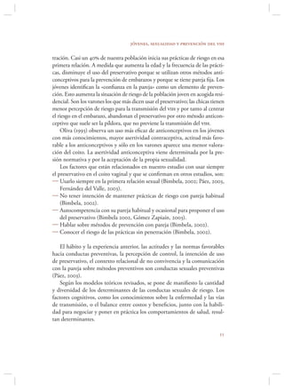 jóvenes, sexualidad y prevención del vih

tración. Casi un 40 de nuestra población inicia sus prácticas de riesgo en esa
primera relación. A medida que aumenta la edad y la frecuencia de las prácti-
cas, disminuye el uso del preservativo porque se utilizan otros métodos anti-
conceptivos para la prevención de embarazos y porque se tiene pareja ﬁja. Los
jóvenes identiﬁcan la «conﬁanza en la pareja» como un elemento de preven-
ción. Esto aumenta la situación de riesgo de la población joven en acogida resi-
dencial. Son los varones los que más dicen usar el preservativo; las chicas tienen
menor percepción de riesgo para la transmisión del vih y por tanto al centrar
el riesgo en el embarazo, abandonan el preservativo por otro método anticon-
ceptivo que suele ser la píldora, que no previene la transmisión del vih.
    Oliva (1993) observa un uso más eﬁcaz de anticonceptivos en los jóvenes
con más conocimientos, mayor asertividad contraceptiva, actitud más favo-
rable a los anticonceptivos y sólo en los varones aparece una menor valora-
ción del coito. La asertividad anticonceptiva viene determinada por la pre-
sión normativa y por la aceptación de la propia sexualidad.
    Los factores que están relacionados en nuestro estudio con usar siempre
el preservativo en el coito vaginal y que se conﬁrman en otros estudios, son:
 Usarlo siempre en la primera relación sexual (Bimbela, 2002; Páez, 2003,
    Fernández del Valle, 2003).
 No tener intención de mantener prácticas de riesgo con pareja habitual
    (Bimbela, 2002).
 Autocompetencia con su pareja habitual y ocasional para proponer el uso
    del preservativo (Bimbela 2002, Gómez Zapiaín, 2003).
 Hablar sobre métodos de prevención con pareja (Bimbela, 2002).
 Conocer el riesgo de las prácticas sin penetración (Bimbela, 2002).

    El hábito y la experiencia anterior, las actitudes y las normas favorables
hacia conductas preventivas, la percepción de control, la intención de uso
de preservativo, el contexto relacional de no convivencia y la comunicación
con la pareja sobre métodos preventivos son conductas sexuales preventivas
(Páez, 2003).
    Según los modelos teóricos revisados, se pone de maniﬁesto la cantidad
y diversidad de los determinantes de las conductas sexuales de riesgo. Los
factores cognitivos, como los conocimientos sobre la enfermedad y las vías
de transmisión, o el balance entre costos y beneﬁcios, junto con la habili-
dad para negociar y poner en práctica los comportamientos de salud, resul-
tan determinantes.

                                                                               
 
