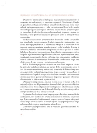 programa de educación sexual para los centros menores de asturias

    Durante los últimos años se ha logrado mejorar el conocimiento sobre el
sida entre los adolescentes y la población en general. No obstante, el hecho
de que el sida se haya convertido en una enfermedad crónica, como resul-
tado de los importantes avances en los tratamientos médicos, ha hecho dis-
minuir la percepción de riesgo de infectarse. Las tendencias epidemiológicas
ya apuntaban al colectivo heterosexual como el más propenso a nuevas in-
fecciones, y a las prácticas sexuales sin protección como la principal vía de
transmisión.
    Las futuras actuaciones preventivas han de atender a todas las variables
que modulan los comportamientos de salud, en especial a las de carácter cog-
nitivo. El riesgo percibido en la enfermedad inﬂuye en la valoración de los
costes de mantener conductas sexuales seguras y en los beneﬁcios de evitar la
infección, pudiendo ser determinante para decidir hacia qué lado se inclina
la balanza. Es preciso, pues, continuar desarrollando programas preventivos
dirigidos especíﬁcamente a la población adolescente, especialmente en ámbi-
tos educativos, empleando diseños y técnicas bien establecidas e incidiendo
sobre el conjunto de variables que determinan las conductas de riesgo ante
el vih, tanto de tipo personal y social, como del entorno.
    Se han de diseñar programas de educación sexual que tengan en cuenta
las actitudes hacia la sexualidad, que partan de los conocimientos sobre el
vih (formas de transmisión y prevención), planteados de forma clara y con-
creta, para poder trabajar la percepción de riesgo personal y avanzar hacia el
mantenimiento de prácticas seguras (teniendo en cuenta las cuestiones emo-
cionales que tienen que ver con la relación de pareja y que están inﬂuyendo
claramente en la eﬁciencia de la prevención).
    Otra cuestión importante a tener en cuenta es que el trabajo no ha de ir
orientado sólo al uso del preservativo, sino que habría que marcarse objetivos
especíﬁcos sobre el uso del preservativo en la primera relación sexual coital y
en el mantenimiento de su uso de forma habitual y no de forma esporádica,
siempre en el marco de la educación sexual.
    Según esto, los destinatarios de los programas educativos no son sólo los
adolescentes, sino también los jóvenes estudiantes de primaria, los jóvenes
que dejan sus estudios, los jóvenes más mayores, que son los que más practi-
cas de riesgo tienen y además se sienten seguros y cuya percepción de riesgo
es bastante baja respecto a su situación sobre el vih.
    Carpintero (1995) plantea una serie de requisitos que serían deseables pa-
ra un buen modelo:


 