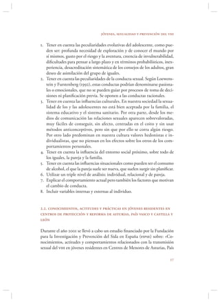 jóvenes, sexualidad y prevención del vih

1. Tener en cuenta las peculiaridades evolutivas del adolescente, como pue-
   den ser: profunda necesidad de exploración y de conocer el mundo por
   sí mismos, gusto por el riesgo y la aventura, creencia de invulnerabilidad,
   diﬁcultades para pensar a largo plazo y en términos probabilísticos, inex-
   periencia, desacreditación sistemática de los consejos de los adultos, gran
   deseo de asimilación del grupo de iguales.
2. Tener en cuenta las peculiaridades de la conducta sexual. Según Loewens-
   tein y Furstenberg (1992), estas conductas podrían denominarse pasiona-
   les o emocionales, que no se pueden guiar por procesos de toma de deci-
   siones ni planiﬁcación previa. Se oponen a las conductas racionales.
3. Tener en cuenta las inﬂuencias culturales. En nuestra sociedad la sexua-
   lidad de los y las adolescentes no está bien aceptada por la familia, el
   sistema educativo y el sistema sanitario. Por otra parte, desde los me-
   dios de comunicación las relaciones sexuales aparecen sobrevaloradas,
   muy fáciles de conseguir, sin afecto, centradas en el coito y sin usar
   métodos anticonceptivos, pero sin que por ello se corra algún riesgo.
   Por otro lado predominan en nuestra cultura valores hedonistas e in-
   dividualistas, que no piensan en los efectos sobre los otros de los com-
   portamientos personales.
4. Tener en cuenta la inﬂuencia del entorno social próximo, sobre todo de
   los iguales, la pareja y la familia.
5. Tener en cuenta las inﬂuencias situacionales como pueden ser el consumo
   de alcohol, el que la pareja suele ser nueva, que suelen surgir sin planiﬁcar.
6. Utilizar un triple nivel de análisis: individual, relacional y de pareja.
7. Explicar el comportamiento actual pero también los factores que motivan
   el cambio de conducta.
8. Incluir variables internas y externas al individuo.


2.2. conocimientos, actitudes y prácticas en jóvenes residentes en
centros de protección y reforma de asturias, país vasco y castilla y
león

Durante el año 2001 se llevó a cabo un estudio ﬁnanciado por la Fundación
para la Investigación y Prevención del Sida en España (fipse) sobre: «Co-
nocimientos, actitudes y comportamientos relacionados con la transmisión
sexual del vih en jóvenes residentes en Centros de Menores de Asturias, País

                                                                              
 