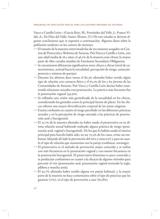 programa de educación sexual para los centros menores de asturias

Vasco y Castilla León.» (García Ruiz, M.; Fernández del Valle, J.; Franco Vi-
dal, A.; De Dios del Valle; Suárez Álvarez, O.) De este estudio se derivan al-
gunas conclusiones que se exponen a continuación. Algunos datos sobre la
población residente en los centros de menores:
 El tamaño de la muestra entrevistada fue de 501 menores acogidos en Cen-
   tros de Protección y Reforma de Asturias, País Vasco y Castilla y León, con
   una edad media de 16,1 años; el 46,1 de la muestra eran chicas; la mayor
   parte de ellos cursaba estudios de Enseñanza Secundaria Obligatoria.
 Se encontraron diferencias signiﬁcativas entre chicos y chicas (nivel de co-
   nocimientos, actitud hacia la sexualidad, percepción de riesgo, autocom-
   petencia y número de parejas).
 Durante los últimos doce meses el 80,3 aﬁrmaba haber tenido algún
   tipo de relación con contacto físico y el 63,3 de los y las jóvenes de las
   Comunidades de Asturias, País Vasco y Castilla León decían haber man-
   tenido relaciones sexuales con penetración. La práctica más frecuente fue
   la penetración vaginal (49,9).
 Se reﬂejaba una visión más genitalizada de la sexualidad en los chicos,
   considerando los genitales como la principal fuente de placer. En las chi-
   cas reﬁeren una mayor diversiﬁcación corporal de las zonas erógenas.
 Existía confusión en cuanto al riesgo percibido en las diferentes prácticas
   sexuales y en la percepción de riesgo asociada a las prácticas de penetra-
   ción anal y bucogenital.
 El 32,2 de la muestra aﬁrmaba no haber usado el preservativo en su úl-
   tima relación sexual habiendo realizado alguna práctica de riesgo (pene-
   tración anal, vaginal o bucogenital). De los que lo habían usado el motivo
   principal para hacerlo había sido, en un 70,3 de los casos, evitar un em-
   barazo (dejando de lado la prevención del sida y otras ets) y para no usar-
   lo el tipo de relación que mantenían con la pareja (conﬁanza, noviazgo).
 El preservativo es el método de prevención mejor conocido y se utiliza
   con más frecuencia en la penetración vaginal y con menor frecuencia en
   la penetración bucogenital. El preservativo femenino es poco conocido y
   se producían confusiones en cuanto a la eﬁcacia de algunos métodos para
   prevenir el vih (penetración anal, penetración vaginal teniendo la regla,
   píldora y marcha atrás).
 El 93,7 aﬁrmaba haber tenido alguna vez pareja habitual, y la mayor
   parte de la muestra no hace comentarios sobre el tipo de prácticas que les
   gustaría (71), ni el tipo de prevención a usar (60,8).


 