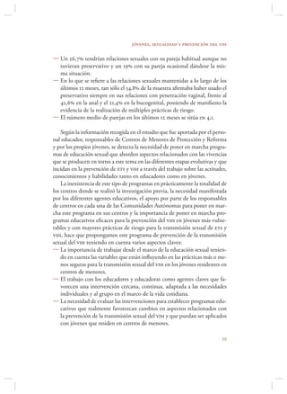jóvenes, sexualidad y prevención del vih

 Un 26,7 tendrían relaciones sexuales con su pareja habitual aunque no
  tuvieran preservativo y un 19 con su pareja ocasional dándose la mis-
  ma situación.
 En lo que se reﬁere a las relaciones sexuales mantenidas a lo largo de los
  últimos 12 meses, tan sólo el 54,8 de la muestra aﬁrmaba haber usado el
  preservativo siempre en sus relaciones con penetración vaginal, frente al
  42,6 en la anal y el 21,4 en la bucogenital, poniendo de maniﬁesto la
  evidencia de la realización de múltiples prácticas de riesgo.
 El número medio de parejas en los últimos 12 meses se sitúa en 4,1.

    Según la información recogida en el estudio que fue aportada por el perso-
nal educador, responsables de Centros de Menores de Protección y Reforma
y por los propios jóvenes, se detecta la necesidad de poner en marcha progra-
mas de educación sexual que aborden aspectos relacionados con las vivencias
que se producen en torno a este tema en las diferentes etapas evolutivas y que
incidan en la prevención de ets y vih a través del trabajo sobre las actitudes,
conocimientos y habilidades tanto en educadores como en jóvenes.
    La inexistencia de este tipo de programas en prácticamente la totalidad de
los centros donde se realizó la investigación previa, la necesidad manifestada
por los diferentes agentes educativos, el apoyo por parte de los responsables
de centros en cada una de las Comunidades Autónomas para poner en mar-
cha este programa en sus centros y la importancia de poner en marcha pro-
gramas educativos eﬁcaces para la prevención del vih en jóvenes más vulne-
rables y con mayores prácticas de riesgo para la transmisión sexual de ets y
vih, hace que propongamos este programa de prevención de la transmisión
sexual del vih teniendo en cuenta varios aspectos claves:
 La importancia de trabajar desde el marco de la educación sexual tenien-
    do en cuenta las variables que están inﬂuyendo en las prácticas más o me-
    nos seguras para la transmisión sexual del vih en los jóvenes residentes en
    centros de menores.
 El trabajo con los educadores y educadoras como agentes claves que fa-
    vorecen una intervención cercana, continua, adaptada a las necesidades
    individuales y al grupo en el marco de la vida cotidiana.
 La necesidad de evaluar las intervenciones para establecer programas edu-
    cativos que realmente favorezcan cambios en aspectos relacionados con
    la prevención de la transmisión sexual del vih y que puedan ser aplicados
    con jóvenes que residen en centros de menores.

                                                                            
 