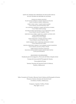 grupo de trabajo del programa de educación sexual
               de los centros de menores de asturias

                           ángeles de pedro gonzález
              Sección Centros de Menores. Instituto Asturiano de Atención
                       Social a la Infancia, Familia y Adolescencia
                   maría cuesta toral y maite garcía álvarez
                      Centro Infantil y Juvenil El Humedal. Gijón
               ana gonzález truébano y maría josé huelga álvarez
                            Centro Madre Isabel Larrañaga
              eduardo duarte maldonado y lucia fernández garcía
                      Centro Infantil y Juvenil Campillín. Oviedo
             mercedes mallo pérez, maría del carmen cantero león
                         y jesús martín rodríguez
                            Fundación Cruz de los Ángeles
                     belén baragaño y esther gonzález garcía
                       Centro Infantil y Juvenil Villa Paz. Gijón
                 belén barrero peña y mercedes fernández suárez
                            Centro Infantil-Juvenil Colloto
          cristina fernández tarrazo y luis enrique alonso samartino
                      Centro Infantil y Juvenil Los Pilares. Oviedo
                       maría isolina gonzález gonzalez,
             francisco javier martín santos y belén recio muñiz
                               Centro Juvenil Miraﬂores


                         organismos colaboradores
       Fundación para la Investigación y Prevención del Sida en España (fipse)
                  Consejo de la Juventud del Principado de Asturias
                                 Universidad de Oviedo
                  Instituto Asturiano de Atención Social a la Infancia,
                               Familia y Adolescencia




Edita: Consejería de Vivienda y Bienestar Social. Gobierno del Principado de Asturias
                  Promueve: Instituto Asturiano de Atención Social
                          a la Infancia, Familia y Adolescencia

                      Compone e imprime: Graﬁnsa, Oviedo
                            Dep. legal: as.100.07
 