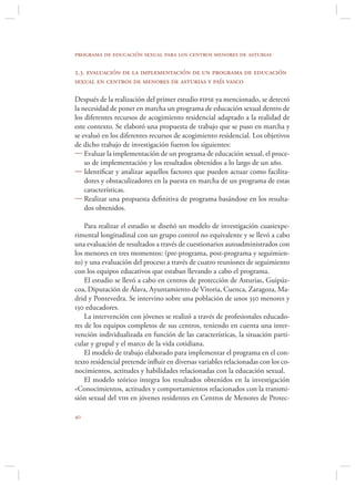 programa de educación sexual para los centros menores de asturias

2.3. evaluación de la implementación de un programa de educación
sexual en centros de menores de asturias y país vasco

Después de la realización del primer estudio fipse ya mencionado, se detectó
la necesidad de poner en marcha un programa de educación sexual dentro de
los diferentes recursos de acogimiento residencial adaptado a la realidad de
este contexto. Se elaboró una propuesta de trabajo que se puso en marcha y
se evaluó en los diferentes recursos de acogimiento residencial. Los objetivos
de dicho trabajo de investigación fueron los siguientes:
 Evaluar la implementación de un programa de educación sexual, el proce-
    so de implementación y los resultados obtenidos a lo largo de un año.
 Identiﬁcar y analizar aquellos factores que pueden actuar como facilita-
    dores y obstaculizadores en la puesta en marcha de un programa de estas
    características.
 Realizar una propuesta deﬁnitiva de programa basándose en los resulta-
    dos obtenidos.

    Para realizar el estudio se diseñó un modelo de investigación cuasiexpe-
rimental longitudinal con un grupo control no equivalente y se llevó a cabo
una evaluación de resultados a través de cuestionarios autoadministrados con
los menores en tres momentos: (pre-programa, post-programa y seguimien-
to) y una evaluación del proceso a través de cuatro reuniones de seguimiento
con los equipos educativos que estaban llevando a cabo el programa.
    El estudio se llevó a cabo en centros de protección de Asturias, Guipúz-
coa, Diputación de Álava, Ayuntamiento de Vitoria, Cuenca, Zaragoza, Ma-
drid y Pontevedra. Se intervino sobre una población de unos 350 menores y
150 educadores.
    La intervención con jóvenes se realizó a través de profesionales educado-
res de los equipos completos de sus centros, teniendo en cuenta una inter-
vención individualizada en función de las características, la situación parti-
cular y grupal y el marco de la vida cotidiana.
    El modelo de trabajo elaborado para implementar el programa en el con-
texto residencial pretende inﬂuir en diversas variables relacionadas con los co-
nocimientos, actitudes y habilidades relacionadas con la educación sexual.
    El modelo teórico integra los resultados obtenidos en la investigación
«Conocimientos, actitudes y comportamientos relacionados con la transmi-
sión sexual del vih en jóvenes residentes en Centros de Menores de Protec-


 