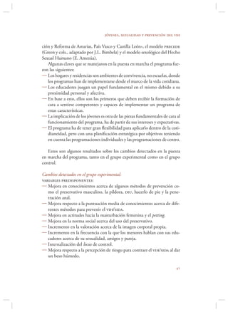 jóvenes, sexualidad y prevención del vih

ción y Reforma de Asturias, País Vasco y Castilla León», el modelo precede
(Green y cols., adaptado por J.L. Bimbela) y el modelo sexológico del Hecho
Sexual Humano (E. Amezúa).
   Algunas claves que se manejaron en la puesta en marcha el programa fue-
ron las siguientes:
 Los hogares y residencias son ambientes de convivencia, no escuelas, donde
   los programas han de implementarse desde el marco de la vida cotidiana.
 Los educadores juegan un papel fundamental en el mismo debido a su
   proximidad personal y afectiva.
 En base a esto, ellos son los primeros que deben recibir la formación de
   cara a sentirse competentes y capaces de implementar un programa de
   estas características.
 La implicación de los jóvenes es otra de las piezas fundamentales de cara al
   funcionamiento del programa, ha de partir de sus intereses y expectativas.
 El programa ha de tener gran ﬂexibilidad para aplicarlo dentro de la coti-
   dianeidad, pero con una planiﬁcación estratégica por objetivos teniendo
   en cuenta las programaciones individuales y las programaciones de centro.

   Estos son algunos resultados sobre los cambios detectados en la puesta
en marcha del programa, tanto en el grupo experimental como en el grupo
control.

Cambios detectados en el grupo experimental:
variables predisponentes:
 Mejora en conocimientos acerca de algunos métodos de prevención co-
   mo el preservativo masculino, la píldora, diu, hacerlo de pie y la pene-
   tración anal.
 Mejora respecto a la puntuación media de conocimientos acerca de dife-
   rentes métodos para prevenir el vih/sida.
 Mejora en actitudes hacia la masturbación femenina y el petting.
 Mejora en la norma social acerca del uso del preservativo.
 Incremento en la valoración acerca de la imagen corporal propia.
 Incremento en la frecuencia con la que los menores hablan con sus edu-
   cadores acerca de su sexualidad, amigos y pareja.
 Internalización del locus de control.
 Mejora respecto a la percepción de riesgo para contraer el vih/sida al dar
   un beso húmedo.

                                                                           
 