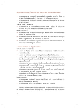 programa de educación sexual para los centros menores de asturias

 Incremento en el número de actividades de educación sexual en el que los
   menores han participado en el centro y en diferentes recursos.
 Incremento en el número de menores que reﬁeren haberse hecho la prue-
   ba del vih/sida.
variables facilitadoras:
 Incremento en las habilidades de comunicación a la hora de hablar con
   su pareja acerca de diferentes métodos de prevención.
otras variables:
 Incremento en el número de jóvenes que aﬁrman haber tenido relaciones
   coitales en alguna ocasión.
 Incremento de uso de preservativo para evitar its como motivo principal
   frente a la prevención de embarazos no deseados.
 Incremento en el número de personas que aﬁrman haber mantenido re-
   laciones coitales en alguna ocasión.

Cambios detectados en el grupo control:
variables predisponentes
 Mejora en algunos ítems acerca del conocimiento del condón masculino
   y la marcha atrás.
 Mejora en actitudes hacia el petting y la masturbación femenina.
 Mejora en los sentimientos de competencia en el manejo del preservativo.
 Una disminución de la intención de llevar a cabo prácticas de riesgo con
   la pareja habitual.
 Incremento del número de actividades de educación sexual en el centro.
 Incremento de la percepción de riesgo en practicas con penetración coital
   y prácticas con penetración bucogenital.
 Incremento respecto al número de jóvenes que aﬁrman que el preservati-
   vo es un método aceptado entre sus amigos.
 Incremento en el número de jóvenes que reﬁeren haber usado el preser-
   vativo en su primera relación sexual.
otras variables
 Incremento del número de jóvenes que aﬁrman haber mantenido relacio-
   nes coitales en alguna ocasión.
 Incremento del número de relaciones con contacto físico.

   Respecto a los datos comparativos de los menores que han permaneci-
do al menos un año dentro del programa y aquellos que se han incorpora-


 