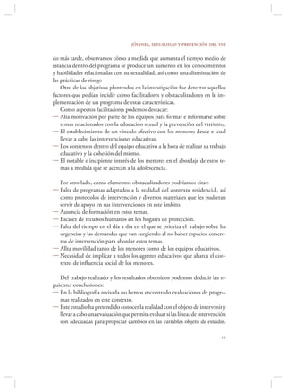 jóvenes, sexualidad y prevención del vih

do más tarde, observamos cómo a medida que aumenta el tiempo medio de
estancia dentro del programa se produce un aumento en los conocimientos
y habilidades relacionadas con su sexualidad, así como una disminución de
las prácticas de riesgo
    Otro de los objetivos planteados en la investigación fue detectar aquellos
factores que podían incidir como facilitadores y obstaculizadores en la im-
plementación de un programa de estas características.
    Como aspectos facilitadores podemos destacar:
 Alta motivación por parte de los equipos para formar e informarse sobre
    temas relacionados con la educación sexual y la prevención del vih/sida.
 El establecimiento de un vínculo afectivo con los menores desde el cual
    llevar a cabo las intervenciones educativas.
 Los consensos dentro del equipo educativo a la hora de realizar su trabajo
    educativo y la cohesión del mismo.
 El notable e incipiente interés de los menores en el abordaje de estos te-
    mas a medida que se acercan a la adolescencia.

  Por otro lado, como elementos obstaculizadores podríamos citar:
 Falta de programas adaptados a la realidad del contexto residencial, así
  como protocolos de intervención y diversos materiales que les pudieran
  servir de apoyo en sus intervenciones en este ámbito.
 Ausencia de formación en estos temas.
 Escasez de recursos humanos en los hogares de protección.
 Falta del tiempo en el día a día en el que se prioriza el trabajo sobre las
  urgencias y las demandas que van surgiendo al no haber espacios concre-
  tos de intervención para abordar estos temas.
 Allta movilidad tanto de los menores como de los equipos educativos.
 Necesidad de implicar a todos los agentes educativos que abarca el con-
  texto de inﬂuencia social de los menores.

   Del trabajo realizado y los resultados obtenidos podemos deducir las si-
guientes conclusiones:
 En la bibliografía revisada no hemos encontrado evaluaciones de progra-
   mas realizados en este contexto.
 Este estudio ha pretendido conocer la realidad con el objeto de intervenir y
   llevar a cabo una evaluación que permita evaluar si las líneas de intervención
   son adecuadas para propiciar cambios en las variables objeto de estudio.

                                                                              
 