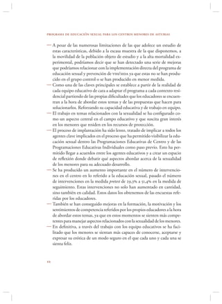 programa de educación sexual para los centros menores de asturias

 A pesar de las numerosas limitaciones de las que adolece un estudio de
  estas características, debido a la escasa muestra de la que disponemos, a
  la movilidad de la población objeto de estudio y a la alta mortalidad ex-
  perimental, podríamos decir que se han detectado una serie de mejoras
  que podríamos relacionar con la implementación directa del programa de
  educación sexual y prevención de vih/sida ya que estas no se han produ-
  cido en el grupo control o se han producido en menor medida.
 Como una de las claves principales se establece a partir de la realidad de
  cada equipo educativo de cara a adaptar el programa a cada contexto resi-
  dencial partiendo de las propias diﬁcultades que los educadores se encuen-
  tran a la hora de abordar estos temas y de las propuestas que hacen para
  solucionarlos. Reforzando su capacidad educativa y de trabajo en equipo.
 El trabajo en temas relacionados con la sexualidad se ha conﬁgurado co-
  mo un aspecto central en el campo educativo y que suscita gran interés
  en los menores que residen en los recursos de protección.
 El proceso de implantación ha sido lento, tratado de implicar a todos los
  agentes clave implicados en el proceso que ha permitido visibilizar la edu-
  cación sexual dentro las Programaciones Educativas de Centro y de las
  Programaciones Educativas Individuales como paso previo. Esto ha per-
  mitido llegar a acuerdos entre los agentes educativos y a crear un espacio
  de reﬂexión donde debatir qué aspectos abordar acerca de la sexualidad
  de los menores para su adecuado desarrollo.
 Se ha producido un aumento importante en el número de intervencio-
  nes en el centro en lo referido a la educación sexual, pasado el número
  de intervenciones en la medida pretest de 29,3 a 51,4 en la medida de
  seguimiento. Estas intervenciones no solo han aumentado en cantidad,
  sino también en calidad. Estos datos los obtenemos de las encuestas refe-
  ridas por los educadores.
 También se han conseguido mejoras en la formación, la motivación y los
  sentimientos de competencia referidos por los propios educadores a la hora
  de abordar estos temas, ya que en estos momentos se sienten más compe-
  tentes para manejar aspectos relacionados con la sexualidad de los menores.
 En deﬁnitiva, a través del trabajo con los equipo educativos se ha faci-
  litado que los menores se sientan más capaces de conocerse, aceptarse y
  expresar su erótica de un modo seguro en el que cada uno y cada una se
  sienta feliz.



 