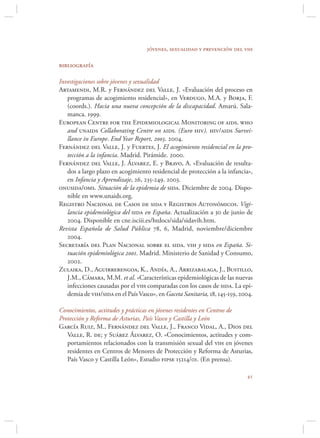 jóvenes, sexualidad y prevención del vih

bibliografía

Investigaciones sobre jóvenes y sexualidad
Artamendi, M.R. y Fernández del Valle, J. «Evaluación del proceso en
   programas de acogimiento residencial», en Verdugo, M.A. y Borja, F.
   (coords.). Hacia una nueva concepción de la discapacidad. Amarú. Sala-
   manca. 1999.
European Centre for the Epidemiological Monitoring of aids. who
   and unaids Collaborating Centre on aids. (Euro hiv). hiv/aids Survei-
   llance in Europe. End Year Report, 2003. 2004.
Fernández del Valle, J. y Fuertes, J. El acogimiento residencial en la pro-
   tección a la infancia. Madrid. Pirámide. 2000.
Fernández del Valle, J. Álvarez, E. y Bravo, A. «Evaluación de resulta-
   dos a largo plazo en acogimiento residencial de protección a la infancia»,
   en Infancia y Aprendizaje, 26, 235-249. 2003.
onusida/oms. Situación de la epidemia de sida. Diciembre de 2004. Dispo-
   nible en www.unaids.org.
Registro Nacional de Casos de sida y Registros Autonómicos. Vigi-
   lancia epidemiológica del sida en España. Actualización a 30 de junio de
   2004. Disponible en cne.isciii.es/htdocs/sida/sidavih.htm.
Revista Española de Salud Pública 78, 6, Madrid, noviembre/diciembre
   2004.
Secretaría del Plan Nacional sobre el sida. vih y sida en España. Si-
   tuación epidemiológica 2001. Madrid. Ministerio de Sanidad y Consumo,
   2002.
Zulaika, D., Aguirrebengoa, K., Andía, A., Arrizabalaga, J., Bustillo,
   J.M., Cámara, M.M. et al. «Características epidemiológicas de las nuevas
   infecciones causadas por el vih comparadas con los casos de sida. La epi-
   demia de vih/sida en el País Vasco», en Gaceta Sanitaria, 18, 145-159, 2004.

Conocimientos, actitudes y prácticas en jóvenes residentes en Centros de
Protección y Reforma de Asturias, País Vasco y Castilla y León
García Ruiz, M., Fernández del Valle, J., Franco Vidal, A., Dios del
   Valle, R. de; y Suárez Álvarez, O. «Conocimientos, actitudes y com-
   portamientos relacionados con la transmisión sexual del vih en jóvenes
   residentes en Centros de Menores de Protección y Reforma de Asturias,
   País Vasco y Castilla León», Estudio fipse 15214/01. (En prensa).

                                                                            
 