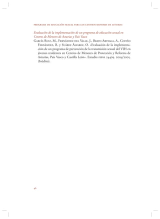 programa de educación sexual para los centros menores de asturias

Evaluación de la implementación de un programa de educación sexual en
Centros de Menores de Asturias y País Vasco
García Ruiz, M., Fernández del Valle, J., Bravo Arteaga, A., Cofiño
   Fernández, R. y Suárez Álvarez, O. «Evaluación de la implementa-
   ción de un programa de prevención de la transmisión sexual del VIH en
   jóvenes residentes en Centros de Menores de Protección y Reforma de
   Asturias, País Vasco y Castilla León». Estudio fipse 24409. 2004/2005.
   (Inédito).





 