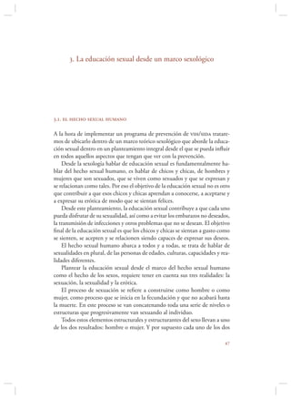 3. La educación sexual desde un marco sexológico




3.1. el hecho sexual humano

A la hora de implementar un programa de prevención de vih/sida tratare-
mos de ubicarlo dentro de un marco teórico sexológico que aborde la educa-
ción sexual dentro en un planteamiento integral desde el que se pueda inﬂuir
en todos aquellos aspectos que tengan que ver con la prevención.
    Desde la sexología hablar de educación sexual es fundamentalmente ha-
blar del hecho sexual humano, es hablar de chicos y chicas, de hombres y
mujeres que son sexuados, que se viven como sexuados y que se expresan y
se relacionan como tales. Por eso el objetivo de la educación sexual no es otro
que contribuir a que esos chicos y chicas aprendan a conocerse, a aceptarse y
a expresar su erótica de modo que se sientan felices.
    Desde este planteamiento, la educación sexual contribuye a que cada uno
pueda disfrutar de su sexualidad, así como a evitar los embarazos no deseados,
la transmisión de infecciones y otros problemas que no se desean. El objetivo
ﬁnal de la educación sexual es que los chicos y chicas se sientan a gusto como
se sienten, se acepten y se relacionen siendo capaces de expresar sus deseos.
    El hecho sexual humano abarca a todos y a todas, se trata de hablar de
sexualidades en plural, de las personas de edades, culturas, capacidades y rea-
lidades diferentes.
    Plantear la educación sexual desde el marco del hecho sexual humano
como el hecho de los sexos, requiere tener en cuenta sus tres realidades: la
sexuación, la sexualidad y la erótica.
    El proceso de sexuación se reﬁere a construirse como hombre o como
mujer, como proceso que se inicia en la fecundación y que no acabará hasta
la muerte. En este proceso se van concatenando toda una serie de niveles o
estructuras que progresivamente van sexuando al individuo.
    Todos estos elementos estructurales y estructurantes del sexo llevan a uno
de los dos resultados: hombre o mujer. Y por supuesto cada uno de los dos

                                                                            
 