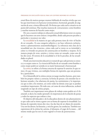 programa de educación sexual para los centros menores de asturias

estará lleno de matices porque estamos hablando de muchos niveles que son
los que intervienen en el proceso (cromosómico, hormonal, gonadal, de asig-
nación de sexo, crianza diferencial). De forma que cada cual se situaría en un
punto del continuo. Hay muchas maneras de «estructurarse» como hombres
y muchas maneras de hacerlo como mujer.
    De cara a nuestro trabajo en educación sexual deberíamos tener en cuenta
que lo hacemos con seres únicos e irrepetibles, desde cada proceso peculiar y
particular y reconocer ese valor.
    La sexualidad es la manera en que cada persona tiene de vivir «el hecho
de ser sexuado». Es una categoría subjetiva y no hace referencia exclusiva-
mente a planteamientos anatomoﬁsiológicos. La referencia más clara de la
sexualidad son «las vivencias», cómo cada cual se siente en su intimidad y
cómo va viviendo ese proceso de construcción en hombres y mujeres. Es la
manera propia de verse, sentirse y vivirse como ser sexuado, como uno de
los dos sexos. El terreno de la sexualidad es el de lo peculiar, de las sexuali-
dades en plural.
    Desde una intervención educativa se tratará de que cada persona se conoz-
ca y se acepte como es. La vivencia del hecho de ser sexuado como hombre o
como mujer podrá ser sentida en su matiz homosexual o heterosexual.
    La erótica se reﬁere a la forma concreta de expresar lo anterior, lo que so-
mos y lo que vivimos, con múltiples formas de expresión, que son persona-
les y particulares.
    En el desarrollo de la erótica entran en juego muchos factores, pero tam-
bién los propios valores y creencias, la forma de pensar y de entender las re-
laciones sexuales y las relaciones de pareja, los sentimientos y la importan-
cia que se den a los mismos, así como todas las demás cosas que se puedan
considerar importantes. De todo esto, así como de otras inﬂuencias, acabará
surgiendo un tipo de erótica propia.
    También son importantes otros planos de trabajo como podría ser el Ars
amandi, es decir, los modus operandi o la importancia de la relación de pareja
y todos los aspectos que rodean a ésta.
    El objetivo del educador o de la educadora dentro de este planteamiento
es que cada cual se sienta a gusto con su forma de expresar la sexualidad. Las
formas de expresión tienen dos vías y las dos han de ser objeto de atención.
Una son los deseos, las fantasías, y otra los gestos, las conductas. También son
expresiones de la erótica las caricias, el abrazarse, el coger de la mano… del
mismo modo que los son el coito vaginal o el resto de penetraciones.


 