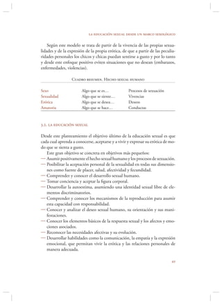 la educación sexual desde un marco sexológico

    Según este modelo se trata de partir de la vivencia de las propias sexua-
lidades y de la expresión de la propia erótica, de que a partir de las peculia-
ridades personales los chicos y chicas puedan sentirse a gusto y por lo tanto
y desde este enfoque positivo eviten situaciones que no desean (embarazos,
enfermedades, violencias).

                  Cuadro resumen. Hecho sexual humano

Sexo                    Algo que se es…            Procesos de sexuación
Sexualidad              Algo que se siente…        Vivencias
Erótica                 Algo que se desea…         Deseos
Amatoria                Algo que se hace…          Conductas



3.2. la educación sexual

Desde este planteamiento el objetivo último de la educación sexual es que
cada cual aprenda a conocerse, aceptarse y a vivir y expresar su erótica de mo-
do que se sienta a gusto.
   Este gran objetivo se concreta en objetivos más pequeños:
 Asumir positivamente el hecho sexual humano y los procesos de sexuación.
 Posibilitar la aceptación personal de la sexualidad en todas sus dimensio-
   nes como fuente de placer, salud, afectividad y fecundidad.
 Comprender y conocer el desarrollo sexual humano.
 Tomar conciencia y aceptar la ﬁgura corporal.
 Desarrollar la autoestima, asumiendo una identidad sexual libre de ele-
   mentos discriminatorios.
 Comprender y conocer los mecanismos de la reproducción para asumir
   esta capacidad con responsabilidad.
 Conocer y analizar el deseo sexual humano, su orientación y sus mani-
   festaciones.
 Conocer los elementos básicos de la respuesta sexual y los afectos y emo-
   ciones asociados.
 Reconocer las necesidades afectivas y su evolución.
 Desarrollar habilidades como la comunicación, la empatía y la expresión
   emocional, que permitan vivir la erótica y las relaciones personales de
   manera adecuada.

                                                                            
 