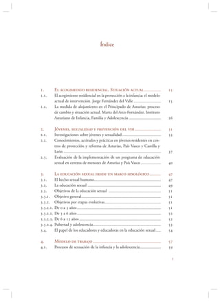 Índice




.         El acogimiento residencial. Situación actual ................                                        
..       El acogimiento residencial en la protección a la infancia: el modelo
           actual de intervención. Jorge Fernández del Valle ..........................                         
..       La medida de alojamiento en el Principado de Asturias: proceso
           de cambio y situación actual. Marta del Arco Fernández. Instituto
           Asturiano de Infancia, Familia y Adolescencia ...............................                        

.         Jóvenes, sexualidad y prevención del vih .........................                                   
..       Investigaciones sobre jóvenes y sexualidad .....................................                     
..       Conocimientos, actitudes y prácticas en jóvenes residentes en cen-
           tros de protección y reforma de Asturias, País Vasco y Castilla y
           León .............................................................................................   
..       Evaluación de la implementación de un programa de educación
           sexual en centros de menores de Asturias y País Vasco ...................                            

.         La educación sexual desde un marco sexológico ...........                                            
..       El hecho sexual humano................................................................               
..       La educación sexual ......................................................................           
..       Objetivos de la educación sexual ..................................................                  
...     Objetivo general............................................................................         
...     Objetivos por etapas evolutivas......................................................                
....   De  a  años ................................................................................       
....   De  a  años ................................................................................       
....   De  a  años ..............................................................................        
....   Pubertad y adolescencia.................................................................             
..       El papel de los educadores y educadoras en la educación sexual .....                                 

.         Modelo de trabajo .................................................................                  
..       Procesos de sexuación de la infancia y la adolescencia ....................                          

                                                                                                                 
 