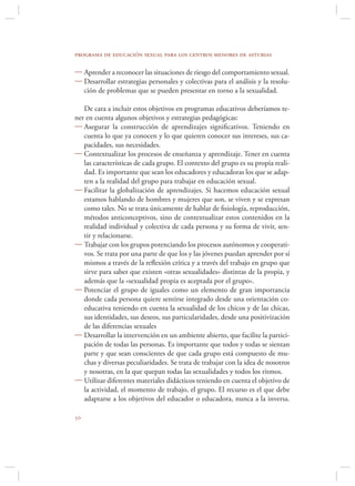 programa de educación sexual para los centros menores de asturias

 Aprender a reconocer las situaciones de riesgo del comportamiento sexual.
 Desarrollar estrategias personales y colectivas para el análisis y la resolu-
  ción de problemas que se pueden presentar en torno a la sexualidad.

   De cara a incluir estos objetivos en programas educativos deberíamos te-
ner en cuenta algunos objetivos y estrategias pedagógicas:
 Asegurar la construcción de aprendizajes signiﬁcativos. Teniendo en
   cuenta lo que ya conocen y lo que quieren conocer sus intereses, sus ca-
   pacidades, sus necesidades.
 Contextualizar los procesos de enseñanza y aprendizaje. Tener en cuenta
   las características de cada grupo. El contexto del grupo es su propia reali-
   dad. Es importante que sean los educadores y educadoras los que se adap-
   ten a la realidad del grupo para trabajar en educación sexual.
 Facilitar la globalización de aprendizajes. Si hacemos educación sexual
   estamos hablando de hombres y mujeres que son, se viven y se expresan
   como tales. No se trata únicamente de hablar de ﬁsiología, reproducción,
   métodos anticonceptivos, sino de contextualizar estos contenidos en la
   realidad individual y colectiva de cada persona y su forma de vivir, sen-
   tir y relacionarse.
 Trabajar con los grupos potenciando los procesos autónomos y cooperati-
   vos. Se trata por una parte de que los y las jóvenes puedan aprender por sí
   mismos a través de la reﬂexión crítica y a través del trabajo en grupo que
   sirve para saber que existen «otras sexualidades» distintas de la propia, y
   además que la «sexualidad propia es aceptada por el grupo».
 Potenciar el grupo de iguales como un elemento de gran importancia
   donde cada persona quiere sentirse integrado desde una orientación co-
   educativa teniendo en cuenta la sexualidad de los chicos y de las chicas,
   sus identidades, sus deseos, sus particularidades, desde una positivización
   de las diferencias sexuales
 Desarrollar la intervención en un ambiente abierto, que facilite la partici-
   pación de todas las personas. Es importante que todos y todas se sientan
   parte y que sean conscientes de que cada grupo está compuesto de mu-
   chas y diversas peculiaridades. Se trata de trabajar con la idea de nosotros
   y nosotras, en la que quepan todas las sexualidades y todos los ritmos.
 Utilizar diferentes materiales didácticos teniendo en cuenta el objetivo de
   la actividad, el momento de trabajo, el grupo. El recurso es el que debe
   adaptarse a los objetivos del educador o educadora, nunca a la inversa.


 