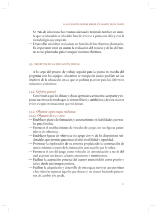 la educación sexual desde un marco sexológico

  Se trata de seleccionar los recursos adecuados teniendo también en cuen-
  ta que la educadora o educador han de sentirse a gusto con ellos y con la
  metodología que emplean.
 Desarrollar una labor evaluadora en función de los objetivos planteados.
  Es importante tener en cuenta la evaluación del proceso y de las diferen-
  tes tareas planteadas para conseguir nuestros objetivos.


3.3. objetivos de la educación sexual

   A lo largo del proceso de trabajo seguido para la puesta en marcha del
programa con los equipos educativos se recogieron cuales podrían ser los
objetivos de la educación sexual que se podrían plantear para los diferentes
momentos evolutivos:

3.3.1. Objetivo general
    Contribuir a que los chicos y chicas aprendan a conocerse, aceptarse y ex-
presar su erótica de modo que se sientan felices y satisfechos y de esta manera
eviten riesgos en situaciones que no desean.

3.3.2. Objetivos según etapas evolutivas
3.3.2.1 Objetivos de 0 a 3 años
 Establecer planes de formación y asesoramiento en habilidades parenta-
    les para familias.
 Favorecer el establecimiento de vínculos de apego con sus ﬁguras paren-
    tales o de referencia.
 Establecer ﬁguras de referencia y/o apego dentro de los dispositivos resi-
    denciales que permita garantizar al niño estabilidad y seguridad.
 Promover la exploración de su entorno propiciando la construcción de
    conocimientos a través de la interacción con aquello que le rodea.
 Favorecer el uso del juego como vehículo de comunicación a través del
    cual expresar sus deseos, afectos, emociones y sentimientos.
 Facilitar la aceptación personal del cuerpo asumiéndolo como propio y
    único desde una imagen positiva.
 Facilitar la adquisición y desarrollo de estrategias asertivas que permitan
    a los niños/as expresar aquello que desean y no desean haciendo peticio-
    nes de cambio y/o ayuda.

                                                                            
 