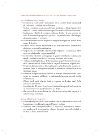 programa de educación sexual para los centros menores de asturias

3.3.2.2 Objetivos de 3 a 6 años
 Favorecer la observación y exploración en su entorno desde una actitud
    de curiosidad y cuidado hacia el mismo.
 Utilizar el juego en sus diferentes formas: la música, el dibujo, la expresión
    corporal… como un elemento de expresión creativa de los sentimientos.
 Facilitar una relación de conﬁanza en la que el niño y la niña muestre un
    nivel de autonomía y seguridad ajustado a sus posibilidades, sabiendo pe-
    dir ayuda cuando es necesario.
 Facilitar la separación de la ﬁgura de apego y la integración dentro de su
    grupo de iguales.
 Educar en una mayor ﬂexibilidad de los roles masculinos y femeninos
    desde una orientación coeducativa.
 Responder a sus demandas intentando dar respuesta a su curiosidad sobre
    aspectos relacionados con su sexualidad.
 Favorecer las relaciones con su grupo de iguales como fuente socializadora
    donde establecer e interiorizar normas y pautas de interacción.
 Trabajar desde la pluralidad de las ﬁguras de apego/referencia favorecien-
    do el establecimiento de vínculos con los profesionales de acogimiento.
 Favorecer el conocimiento del propio cuerpo y las diferencias sexuales ni-
    ño/niña, desde el acompañamiento en el proceso de construcción de su
    identidad sexual.
 Favorecer la exploración adecuada de su entorno estableciendo los lími-
    tes en los contextos públicos y privados desde la pauta marcada por la
    norma social.
 Ofrecer modelos de relación desde el respeto a los demás a través de la
    educación en valores.
 Identiﬁcar los diferentes tipos de modelos familiares propiciando espacios
    de encuentro donde puedan resolver sus dudas.
 Garantizar el acceso a información y los recursos adaptados a su edad y
    características personales.

3.3.2.3. Objetivos de 6 a 12 años
 Facilitar la adquisición de conocimientos básicos en torno al hecho sexual
    humano: aspectos biológicos, psicológicos y sociales.
 Promover una actitud positiva hacia la sexualidad, entendiendo ésta co-
    mo una forma de comunicación y fuente de salud, placer, afectividad y,
    cuando se desea, reproducción.


 