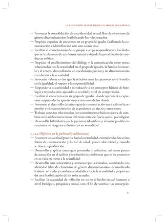 la educación sexual desde un marco sexológico

 Favorecer la consolidación de una identidad sexual libre de elementos de
  género discriminatorios ﬂexibilizando los roles sexuales.
 Propiciar espacios de encuentro en su grupo de iguales facilitando la co-
  municación e identiﬁcación con uno u otro sexo.
 Facilitar el conocimiento de su propio cuerpo respondiendo a las dudas
  que se le planteen de una forma natural evitando la penalización de con-
  ductas eróticas.
 Propiciar el establecimiento del diálogo y la comunicación sobre temas
  relacionados con la sexualidad en el grupo de iguales, la familia, la escue-
  la y el centro, desarrollando un vocabulario preciso y no discriminatorio
  en relación a la sexualidad
 Fomentar valores en los que la relación entre las personas estén basadas
  en la igualdad, el respeto y la responsabilidad.
 Responder a su curiosidad e introducirle a los conceptos básicos de ﬁsio-
  logía y reproducción ajustados a su edad y nivel de comprensión.
 Facilitar el encuentro con su grupo de iguales, donde aprenderá a expre-
  sarse respetando las aportaciones e intereses de los demás.
 Fomentar el desarrollo de estrategias de comunicación que faciliten la ex-
  presión y el reconocimiento de expresiones de afecto y emociones.
 Trabajar aspectos relacionados con conocimientos básicos acerca de cam-
  bios en la adolescencia en los diferentes niveles: físico, social, psicológico.
 Desarrollar habilidades que le permitan identiﬁcar y afrontar posibles si-
  tuaciones de riesgo en relación con su sexualidad.

3.3.2.4 Objetivos en la pubertad y adolescencia
 Favorecer una actitud positiva hacia la sexualidad, entendiendo ésta como
    forma de comunicación y fuente de salud, placer, afectividad y, cuando
    se desea, reproducción.
 Desarrollar y aplicar estrategias personales y colectivas, así como pautas
    de actuación en el análisis y resolución de problemas que se les presenten
    en su vida en torno a la sexualidad.
 Desarrollar una autoestima y autoconcepto adecuados, asumiendo una
    identidad libre de elementos de género discriminatorios, desarrollando
    hábitos, actitudes y conductas saludables hacia la sexualidad y propician-
    do una ﬂexibilización de los roles sexuales.
 Facilitar la capacidad de reﬂexión en torno al hecho sexual humano a
    nivel biológico, psíquico y social, con el ﬁn de sustituir las concepcio-

                                                                              
 