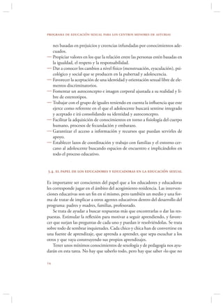 programa de educación sexual para los centros menores de asturias

  nes basadas en prejuicios y creencias infundadas por conocimientos ade-
  cuados.
 Propiciar valores en los que la relación entre las personas estén basadas en
  la igualdad, el respeto y la responsabilidad.
 Dar a conocer los cambios a nivel físico (menstruación, eyaculación), psi-
  cológico y social que se producen en la pubertad y adolescencia.
 Favorecer la aceptación de una identidad y orientación sexual libre de ele-
  mentos discriminatorios.
 Fomentar un autoconcepto e imagen corporal ajustada a su realidad y li-
  bre de estereotipos.
 Trabajar con el grupo de iguales teniendo en cuenta la inﬂuencia que este
  ejerce como referente en el que el adolescente buscará sentirse integrado
  y aceptado e irá consolidando su identidad y autoconcepto.
 Facilitar la adquisición de conocimientos en torno a ﬁsiología del cuerpo
  humano, procesos de fecundación y embarazo.
 Garantizar el acceso a información y recursos que puedan servirles de
  apoyo.
 Establecer lazos de coordinación y trabajo con familias y el entorno cer-
  cano al adolescente buscando espacios de encuentro e implicándolos en
  todo el proceso educativo.


3.4. el papel de los educadores y educadoras en la educación sexual

Es importante ser conscientes del papel que a los educadores y educadoras
les corresponde jugar en el ámbito del acogimiento residencia. Las interven-
ciones educativas son un ﬁn en sí mismo, pero también un medio y una for-
ma de tratar de implicar a otros agentes educativos dentro del desarrollo del
programa: padres y madres, familias, profesorado.
    Se trata de ayudar a buscar respuestas más que encontrarlas o dar las res-
puestas. Estimular la reﬂexión para motivar a seguir aprendiendo, y favore-
cer que surjan las preguntas de cada uno y puedan ir resolviéndolas. Se trata
sobre todo de sembrar inquietudes. Cada chico y chica han de convertirse en
una fuente de aprendizaje, que aprenda a aprender, que sepa escuchar a los
otros y que vaya construyendo sus propios aprendizajes.
    Tener unos mínimos conocimientos de sexología y de pedagogía nos ayu-
darán en esta tarea. No hay que saberlo todo, pero hay que saber «lo que no


 