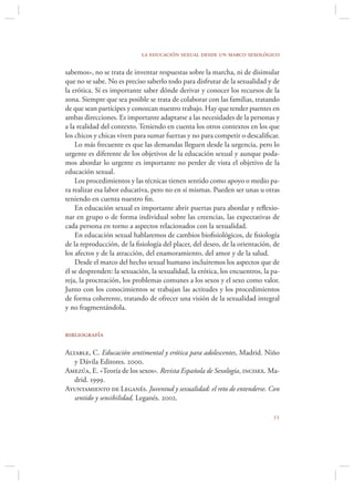 la educación sexual desde un marco sexológico

sabemos», no se trata de inventar respuestas sobre la marcha, ni de disimular
que no se sabe. No es preciso saberlo todo para disfrutar de la sexualidad y de
la erótica. Sí es importante saber dónde derivar y conocer los recursos de la
zona. Siempre que sea posible se trata de colaborar con las familias, tratando
de que sean partícipes y conozcan nuestro trabajo. Hay que tender puentes en
ambas direcciones. Es importante adaptarse a las necesidades de la personas y
a la realidad del contexto. Teniendo en cuenta los otros contextos en los que
los chicos y chicas viven para sumar fuerzas y no para competir o descaliﬁcar.
    Lo más frecuente es que las demandas lleguen desde la urgencia, pero lo
urgente es diferente de los objetivos de la educación sexual y aunque poda-
mos abordar lo urgente es importante no perder de vista el objetivo de la
educación sexual.
    Los procedimientos y las técnicas tienen sentido como apoyo o medio pa-
ra realizar esa labor educativa, pero no en sí mismas. Pueden ser unas u otras
teniendo en cuenta nuestro ﬁn.
    En educación sexual es importante abrir puertas para abordar y reﬂexio-
nar en grupo o de forma individual sobre las creencias, las expectativas de
cada persona en torno a aspectos relacionados con la sexualidad.
    En educación sexual hablaremos de cambios bioﬁsiológicos, de ﬁsiología
de la reproducción, de la ﬁsiología del placer, del deseo, de la orientación, de
los afectos y de la atracción, del enamoramiento, del amor y de la salud.
    Desde el marco del hecho sexual humano incluiremos los aspectos que de
él se desprenden: la sexuación, la sexualidad, la erótica, los encuentros, la pa-
reja, la procreación, los problemas comunes a los sexos y el sexo como valor.
Junto con los conocimientos se trabajan las actitudes y los procedimientos
de forma coherente, tratando de ofrecer una visión de la sexualidad integral
y no fragmentándola.


bibliografía

Altable, C. Educación sentimental y erótica para adolescentes, Madrid. Niño
   y Dávila Editores. 2000.
Amezúa, E. «Teoría de los sexos». Revista Española de Sexología, incisex. Ma-
   drid. 1999.
Ayuntamiento de Leganés. Juventud y sexualidad: el reto de entenderse. Con
   sentido y sensibilidad, Leganés. 2002.

                                                                              
 