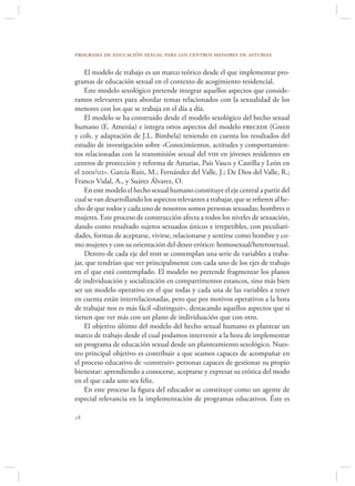 programa de educación sexual para los centros menores de asturias

    El modelo de trabajo es un marco teórico desde el que implementar pro-
gramas de educación sexual en el contexto de acogimiento residencial.
    Este modelo sexológico pretende integrar aquellos aspectos que conside-
ramos relevantes para abordar temas relacionados con la sexualidad de los
menores con los que se trabaja en el día a día.
    El modelo se ha construido desde el modelo sexológico del hecho sexual
humano (E. Amezúa) e integra otros aspectos del modelo precede (Green
y cols. y adaptación de J.L. Bimbela) teniendo en cuenta los resultados del
estudio de investigación sobre «Conocimientos, actitudes y comportamien-
tos relacionadas con la transmisión sexual del vih en jóvenes residentes en
centros de protección y reforma de Asturias, País Vasco y Castilla y León en
el 2001/02». García Ruiz, M.; Fernández del Valle, J.; De Dios del Valle, R.;
Franco Vidal, A., y Suárez Álvarez, O.
    En este modelo el hecho sexual humano constituye el eje central a partir del
cual se van desarrollando los aspectos relevantes a trabajar, que se reﬁeren al he-
cho de que todos y cada uno de nosotros somos personas sexuadas; hombres o
mujeres. Este proceso de construcción afecta a todos los niveles de sexuación,
dando como resultado sujetos sexuados únicos e irrepetibles, con peculiari-
dades, formas de aceptarse, vivirse, relacionarse y sentirse como hombre y co-
mo mujeres y con su orientación del deseo erótico: homosexual/heterosexual.
    Dentro de cada eje del hsh se contemplan una serie de variables a traba-
jar, que tendrían que ver principalmente con cada uno de los ejes de trabajo
en el que está contemplado. El modelo no pretende fragmentar los planos
de individuación y socialización en compartimentos estancos, sino más bien
ser un modelo operativo en el que todas y cada una de las variables a tener
en cuenta están interrelacionadas, pero que por motivos operativos a la hora
de trabajar nos es más fácil «distinguir», destacando aquellos aspectos que sí
tienen que ver más con un plano de individuación que con otro.
    El objetivo último del modelo del hecho sexual humano es plantear un
marco de trabajo desde el cual podamos intervenir a la hora de implementar
un programa de educación sexual desde un planteamiento sexológico. Nues-
tro principal objetivo es contribuir a que seamos capaces de acompañar en
el proceso educativo de «construir» personas capaces de gestionar su propio
bienestar: aprendiendo a conocerse, aceptarse y expresar su erótica del modo
en el que cada uno sea feliz.
    En este proceso la ﬁgura del educador se constituye como un agente de
especial relevancia en la implementación de programas educativos. Éste es


 