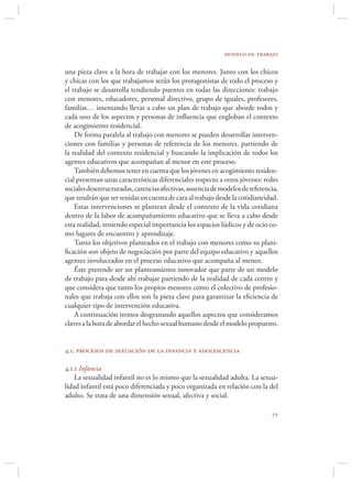 modelo de trabajo

una pieza clave a la hora de trabajar con los menores. Junto con los chicos
y chicas con los que trabajamos serán los protagonistas de todo el proceso y
el trabajo se desarrolla tendiendo puentes en todas las direcciones: trabajo
con menores, educadores, personal directivo, grupo de iguales, profesores,
familias… intentando llevar a cabo un plan de trabajo que aborde todos y
cada uno de los aspectos y personas de inﬂuencia que engloban el contexto
de acogimiento residencial.
    De forma paralela al trabajo con menores se pueden desarrollar interven-
ciones con familias y personas de referencia de los menores, partiendo de
la realidad del contexto residencial y buscando la implicación de todos los
agentes educativos que acompañan al menor en este proceso.
    También debemos tener en cuenta que los jóvenes en acogimiento residen-
cial presentan unas características diferenciales respecto a otros jóvenes: redes
sociales desestructuradas, carencias afectivas, ausencia de modelos de referencia,
que tendrán que ser tenidas en cuenta de cara al trabajo desde la cotidianeidad.
    Estas intervenciones se plantean desde el contexto de la vida cotidiana
dentro de la labor de acompañamiento educativo que se lleva a cabo desde
esta realidad, teniendo especial importancia los espacios lúdicos y de ocio co-
mo lugares de encuentro y aprendizaje.
    Tanto los objetivos planteados en el trabajo con menores como su plani-
ﬁcación son objeto de negociación por parte del equipo educativo y aquellos
agentes involucrados en el proceso educativo que acompaña al menor.
    Éste pretende ser un planteamiento innovador que parte de un modelo
de trabajo para desde ahí trabajar partiendo de la realidad de cada centro y
que considera que tanto los propios menores como el colectivo de profesio-
nales que trabaja con ellos son la pieza clave para garantizar la eﬁciencia de
cualquier tipo de intervención educativa.
    A continuación iremos desgranando aquellos aspectos que consideramos
claves a la hora de abordar el hecho sexual humano desde el modelo propuesto.


4.1. procesos de sexuación de la infancia y adolescencia

4.1.1 Infancia
    La sexualidad infantil no es lo mismo que la sexualidad adulta. La sexua-
lidad infantil está poco diferenciada y poco organizada en relación con la del
adulto. Se trata de una dimensión sexual, afectiva y social.

                                                                               
 