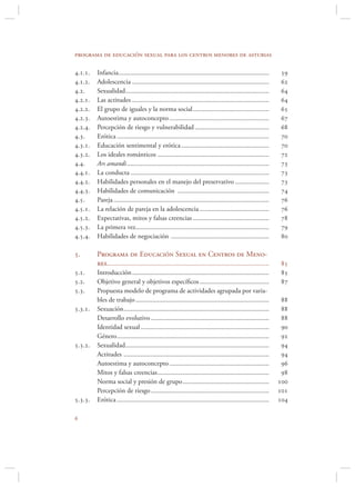 programa de educación sexual para los centros menores de asturias

...   Infancia .........................................................................................    
...   Adolescencia .................................................................................        
..     Sexualidad .....................................................................................      
...   Las actitudes .................................................................................       
...   El grupo de iguales y la norma social .............................................                   
...   Autoestima y autoconcepto ...........................................................                 
...   Percepción de riesgo y vulnerabilidad ............................................                    
..     Erótica ..........................................................................................    
...   Educación sentimental y erótica ....................................................                  
...   Los ideales románticos ..................................................................             
..     Ars amandi ....................................................................................       
...   La conducta ..................................................................................        
...   Habilidades personales en el manejo del preservativo ....................                             
...   Habilidades de comunicación ......................................................                    
..     Pareja ............................................................................................   
...   La relación de pareja en la adolescencia .........................................                    
...   Expectativas, mitos y falsas creencias .............................................                  
...   La primera vez...............................................................................         
...   Habilidades de negociación ..........................................................                 

.       Programa de Educación Sexual en Centros de Meno-
         res................................................................................................   
..     Introducción .................................................................................        
..     Objetivo general y objetivos especíﬁcos .........................................                     
..     Propuesta modelo de programa de actividades agrupada por varia-
         bles de trabajo ...............................................................................        
...   Sexuación ......................................................................................       
         Desarrollo evolutivo ......................................................................            
         Identidad sexual ............................................................................          
         Género ..........................................................................................      
...   Sexualidad .....................................................................................       
         Actitudes ......................................................................................       
         Autoestima y autoconcepto ...........................................................                  
         Mitos y falsas creencias ..................................................................            
         Norma social y presión de grupo ...................................................                   
         Percepción de riesgo ......................................................................           
...   Erótica ..........................................................................................    


 