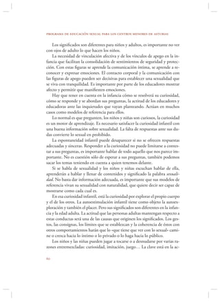 programa de educación sexual para los centros menores de asturias

    Los signiﬁcados son diferentes para niños y adultos, es importante no ver
con ojos de adulto lo que hacen los niños.
    La necesidad de vinculación afectiva y de los vínculos de apego en la in-
fancia que facilitan la consolidación de sentimientos de seguridad y protec-
ción. Con estas ﬁguras se aprende la comunicación íntima, se aprende a re-
conocer y expresar emociones. El contacto corporal y la comunicación con
las ﬁguras de apego pueden ser decisivas para establecer una sexualidad que
se viva con tranquilidad. Es importante por parte de los educadores mostrar
afecto y permitir que maniﬁesten emociones.
    Hay que tener en cuenta en la infancia cómo se resolverá su curiosidad,
cómo se responde y se abordan sus preguntas, la actitud de los educadores y
educadoras ante las inquietudes que vayan planteando. Actúan en muchos
casos como modelos de referencia para ellos.
    Lo normal es que pregunten, los niños y niñas son curiosos, la curiosidad
es un motor de aprendizaje. Es necesario satisfacer la curiosidad infantil con
una buena información sobre sexualidad. La falta de respuestas ante sus du-
das convierte lo sexual en prohibido.
    La espontaneidad infantil puede desaparecer si no se ofrecen respuestas
adecuadas y sinceras. Responder a la curiosidad no puede limitarse a contes-
tar a sus preguntas, es importante hablar de todo aquello que nos parece im-
portante. No es cuestión sólo de esperar a sus preguntas, también podemos
sacar los temas teniendo en cuenta a quien tenemos delante.
    Si se habla de sexualidad y los niños y niñas escuchan hablar de ella,
aprenderán a hablar y llenar de contenidos y signiﬁcado la palabra sexuali-
dad. No basta dar información adecuada, es importante que sus modelos de
referencia vivan su sexualidad con naturalidad, que quiere decir ser capaz de
mostrarse como cada cual es.
    En esa curiosidad infantil, está la curiosidad por explorar el propio cuerpo
y el de los otros. La autoestimulación infantil tiene como objeto la autoex-
ploración y también el placer. Pero sus signiﬁcados son diferentes en la infan-
cia y la edad adulta. La actitud que las personas adultas mantengan respecto a
estas conductas será una de las causas que originen los signiﬁcados. Los ges-
tos, las consignas, los límites que se establezcan y la coherencia de éstos con
otros comportamientos harán que lo «que tiene que ver con lo sexual» cami-
ne o crezca hacia lo íntimo o lo privado o lo haga hacia lo público.
    Los niños y las niñas pueden jugar a tocarse o a desnudarse por varias ra-
zones entremezcladas: curiosidad, imitación, juego… La clave está en la ac-


 