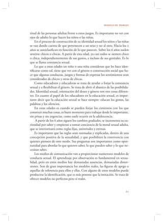 modelo de trabajo

titud de las personas adultas frente a estos juegos. Es importante no ver con
ojos de adulto lo que hacen los niños o las niñas.
    En el proceso de construcción de su identidad sexual los niños y las niñas
se van dando cuenta de que pertenecen a un sexo y no al otro. Hacia los 2
años se autoclasiﬁcan en función de lo que parecen. Sobre los 6 años suelen
sentirse chicos o chicas. A partir de esta edad, ya casi todos se sienten chico
o chica, independientemente de sus gustos, e incluso de sus genitales. Es lo
que se llama constancia sexual.
    Lo que a estas edades un niño o una niña consideran que les hace iden-
tiﬁcarse como tal, tiene que ver con el género o construcción social que ha-
ce que algunas conductas, juegos y formas de expresar los sentimientos sean
considerados de chicos y otras de chicas.
    Como educadores y educadoras se trata de ayudar a forjar la constancia
sexual y a ﬂexibilizar el género. Se trata de abrir el abanico de las posibilida-
des. Identidad sexual, orientación del deseo y género son tres cosas diferen-
tes. En cuanto al papel de los educadores en la educación sexual, es impor-
tante decir que la educación sexual se hace siempre: educan los gestos, las
palabras y los silencios.
    En estas edades es cuando se pueden forjar los cimientos con los que
construir muchas cosas, es buen momento para trabajar desde lo importante,
sin prisas y sin urgencias, como suele ocurrir en la adolescencia.
     A partir de los 6 años siguen los cambios graduales, se incrementa su cu-
riosidad por saber y empiezan a tomar conciencia de la moral sexual adulta,
que se interiorizará como reglas ﬁjas, universales y eternas.
    Es importante que las reglas sean razonadas y explicadas, dentro de una
concepción positiva de la sexualidad, y que posibiliten la convivencia con
quienes piensen de otro modo. Sus preguntas son importantes como opor-
tunidad para abordar lo que quieren saber, lo que pueden saber y lo que ne-
cesitan saber.
    Los medios de comunicación van a proporcionar numerosos modelos de
conducta sexual. El aprendizaje por observación es fundamental en sexua-
lidad, pero en estos medios hay demasiadas ausencias, demasiadas distor-
siones. Son de gran importancia los modelos reales, las ﬁguras de apego o
aquellas de referencia para ellos y ellas. Con alguno de estos modelos puede
producirse la identiﬁcación, que es más potente que la imitación. Se trata de
ofrecer modelos no perfectos pero sí reales.


                                                                              
 
