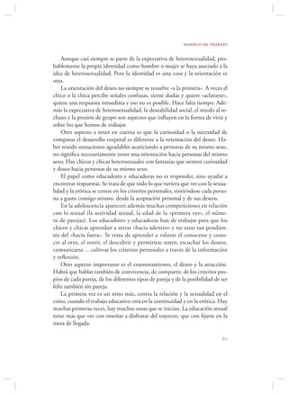 modelo de trabajo

    Aunque casi siempre se parte de la expectativa de heterosexualidad, pro-
bablemente la propia identidad como hombre o mujer se haya asociado a la
idea de heterosexualidad. Pero la identidad es una cosa y la orientación es
otra.
    La orientación del deseo no siempre se resuelve «a la primera». A veces el
chico o la chica percibe señales confusas, siente dudas y quiere «aclararse»,
quiere una respuesta inmediata y eso no es posible. Hace falta tiempo. Ade-
más la expectativa de heterosexualidad, la deseabilidad social, el miedo al re-
chazo y la presión de grupo son aspectos que inﬂuyen en la forma de vivir y
sobre los que hemos de trabajar.
    Otro aspecto a tener en cuenta es que la curiosidad o la necesidad de
comparar el desarrollo corporal es diferente a la orientación del deseo. Ha-
ber tenido sensaciones agradables acariciando a personas de su mismo sexo,
no signiﬁca necesariamente tener una orientación hacia personas del mismo
sexo. Hay chicos y chicas heterosexuales con fantasías que sienten curiosidad
y deseo hacia personas de su mismo sexo.
    El papel como educadores y educadoras no es responder, sino ayudar a
encontrar respuestas. Se trata de que todo lo que tuviera que ver con la sexua-
lidad y la erótica se centre en los criterios personales, sintiéndose cada perso-
na a gusto consigo mismo, desde la aceptación personal y de sus deseos.
    En la adolescencia aparecen además muchas competiciones en relación
con lo sexual (la actividad sexual, la edad de la «primera vez», el núme-
ro de parejas). Los educadores y educadoras han de trabajar para que los
chicos y chicas aprendan a mirar «hacia adentro» y no estar tan pendien-
tes del «hacia fuera». Se trata de aprender a valorar el conocerse y cono-
cer al otro, el sentir, el descubrir y permitirse sentir, escuchar los deseos,
comunicarse… cultivar los criterios personales a través de la información
y reﬂexión.
    Otro aspecto importante es el enamoramiento, el deseo y la atracción.
Habrá que hablar también de convivencia, de compartir, de los criterios pro-
pios de cada pareja, de los diferentes tipos de pareja y de la posibilidad de ser
feliz también sin pareja.
    La primera vez es un mito más, centra la relación y la sexualidad en el
coito, cuando el trabajo educativo está en la continuidad y en la erótica. Hay
muchas primeras veces, hay muchas cosas que se inician. La educación sexual
tiene más que ver con enseñar a disfrutar del trayecto, que con ﬁjarse en la
meta de llegada.

                                                                              
 