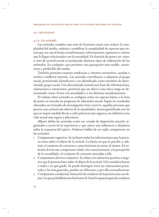 programa de educación sexual para los centros menores de asturias

4.2. sexualidad

4.2.1. Las actitudes
    Las actitudes cumplen una serie de funciones como son: reducir la com-
plejidad del medio, ordenar y estabilizar la complejidad de aspectos que tie-
nen que ver con el hecho sexual humano: informaciones, opiniones o valores
que le llegan relacionados con la sexualidad. En función de poseer un «tipo»
u otro de actitud sexual se producirán distintos tipos de ordenación de los
estímulos. En cualquier caso permiten una percepción más estable, consis-
tente y predecible del medio.
    También permiten expresar tendencias y sistemas normativos, ayudan a
resolver conﬂictos internos. Las actitudes contribuyen a adaptarse al grupo
social, permitiendo identiﬁcarse y ser identiﬁcado como miembro de deter-
minado grupo social. Una determinada actitud será fruto de informaciones,
valoraciones e intenciones, permitirá que un chico o una chica tenga un de-
terminado «estar» frente a la sexualidad y a sus distintas manifestaciones.
    El trabajo sobre actitudes se conﬁgura como un aspecto básico a la hora
de poner en marcha un programa de educación sexual. Según los resultados
obtenidos en el estudio de investigación fipse 2001/02, aquellas personas que
poseen una actitud más abierta de la sexualidad y menos genitilizada son las
que en mayor medida llevan a cabo prácticas más seguras y en deﬁnitiva una
vida sexual más segura y placentera.
    Allport deﬁne las actitudes como un «estado de disposición mental, or-
ganizado a través de la experiencia y que ejerce una inﬂuencia o dinámica
sobre la respuesta del sujeto». Podemos hablar de un triple componente en
las actitudes:
1 Componente cognitivo. Se incluyen todas las informaciones que la perso-
    na tiene sobre el objeto de la actitud. La forma en que lo percibe y, ade-
    más, el conjunto de creencias y conocimientos en torno al mismo. En re-
    lación al hsh este componente alude a los conocimientos, a la percepción
    de la sexualidad y al conjunto de creencias asociadas a ella.
2 Componente afectivo evaluativo. Se reﬁere a la valoración positiva o nega-
    tiva que la persona hace sobre el objeto de la actitud. Si lo considera bueno
    o malo y en qué grado. Se puede distinguir entre las valoraciones perso-
    nales y las más generales, pueden ser diferentes y por ello contradictorias.
3 Componente conductual. Intención de conducta de la persona ante un ob-
    jeto. Lo que probablemente haría ante él. Sería la supuesta guía de conducta


 