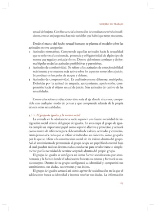 modelo de trabajo

   sexual del sujeto. Con frecuencia la intención de conducta se rebela insuﬁ-
   ciente, entran en juego muchas más variables que habrá que tener en cuenta.

    Desde el marco del hecho sexual humano se plantea el modelo sobre las
actitudes en tres categorías:
1 Actitudes normativas. Comprende aquellas actitudes hacia la sexualidad
    que se reﬁeren a la existencia, presencia y obligatoriedad de algún tipo de
    norma que regula y articula el hsh. Dentro del mismo continuo y de for-
    ma bipolar están las actitudes prohibitivas y permisivas.
2 Actitudes de combatividad. Se reﬁere a las actitudes de emocionabilidad
    más intensa y se muestra más activa sobre los aspectos sometidos a juicio.
    Se produce en los polos de ataque y defensa.
3 Actitudes de comprensividad. Es cualitativamente diferente, multipolar.
    Deﬁnidas por la actitud de empatía, acercamiento, aprehensión, com-
    prensión hacia el objeto sexual de juicio. Son actitudes de cultivo de las
    sexualidades.

    Como educadores y educadoras éste sería el eje donde situarnos, compa-
tible con cualquier modo de pensar y que comprende además de la propia
existen otras sexualidades.

4.2.2. El grupo de iguales y la norma social
    La entrada en la adolescencia suele suponer una fuerte necesidad de in-
tegración social dentro del grupo de iguales. En esta etapa el grupo de igua-
les cumple un importante papel como soporte afectivo y protector, y actuará
como marco de referencia para el desarrollo de valores, actitudes y creencias,
tanto personales en lo que se reﬁere al individuo en concreto, como grupales
por lo que se reﬁere a la construcción social de los valores dentro del grupo.
Así, el sentimiento de pertenencia al grupo ocupa un papel fundamental bajo
el cual pueden realizar determinadas conductas para revalorizarse o simple-
mente por la necesidad de sentirse aceptado dentro del propio grupo.
    El grupo de iguales se conﬁgura así como fuente socializadora por anto-
nomasia y la fuente donde el adolescente buscará su estatus y formará su au-
toconcepto. Dentro de su grupo conﬁgurará su identidad y compartirá sus
sentimientos, sus dudas, sus temores y sus éxitos.
    El grupo de iguales actuará así como agente de socialización en la que el
adolescente busca su identidad e intenta resolver sus dudas. La información

                                                                            
 