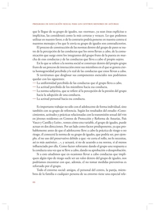 programa de educación sexual para los centros menores de asturias

que le llegue de su grupo de iguales, sus «normas», ya sean éstas explícitas o
implícitas, las considerará como la más certeras y veraces. Lo que podemos
utilizar en nuestro favor, o de lo contrario podría ponerse en nuestra contra si
nuestros mensajes y los que le envía su grupo de iguales son contradictorios.
    El proceso de construcción de las normas dentro del grupo de pares se nu-
tre de la percepción de las conductas que los otros llevan a cabo, de la comu-
nicación que surge entre los integrantes del grupo fruto de la puesta en mar-
cha de esas conductas y de las conductas que lleva a cabo el propio sujeto.
    En lo que se reﬁere a la norma social se construye dentro del propio grupo
fruto de un proceso de interacción entre sus miembros en el que se genera cier-
ta homogeneidad percibida y/o real de las conductas que estos llevan a cabo.
    Si tuviéramos que desglosar sus componentes esenciales nos podríamos
quedar con los siguientes:
 La uniformidad percibida de las conductas que el grupo lleva a cabo.
 La actitud percibida de los miembros hacia esa conducta.
 La norma subjetiva, que se reﬁere al la percepción de la presión del grupo
    hacia la adopción de una conducta.
 La actitud personal hacia esa conducta.

    Es importante trabajar no sólo con el adolescente de forma individual, sino
también con su grupo de referencia. Según los resultados del estudio «Cono-
cimientos, actitudes y prácticas relacionadas con la transmisión sexual del vih
en jóvenes residentes en Centros de Protección y Reforma de Asturias, País
Vasco y Castilla y León», vemos cómo esta variable, el grupo de iguales, puede
actuar en dos direcciones. Por un lado como factor predisponente, ya que pro-
bablemente antes de que el adolescente lleve a cabo la práctica de riesgo o no
riesgo, él conocerá la norma de su grupo de iguales, que podría ser, por ejem-
plo, el no uso del preservativo debido a que: «te corta el rollo, no lo necesitas,
así es más auténtico…», y actuará, si no de acuerdo a esa norma, sí al menos
inﬂuenciado por ella. Como factor reforzante dando el grupo una respuesta a
la conducta una vez que se lleve a cabo, dando su aprobación o desaprobación.
    Si a esto añadimos que en ocasiones llevar a cabo conductas que impli-
quen algún tipo de riesgo suele ser un valor dentro del grupo de iguales, nos
podríamos encontrar con que, además, el no tomar medidas preventivas es
reforzado por el grupo.
    Todo el entorno social: amigos, el personal del centro, la pareja, miem-
bros de la familia o cualquier persona de su entorno tiene una especial rele-


 