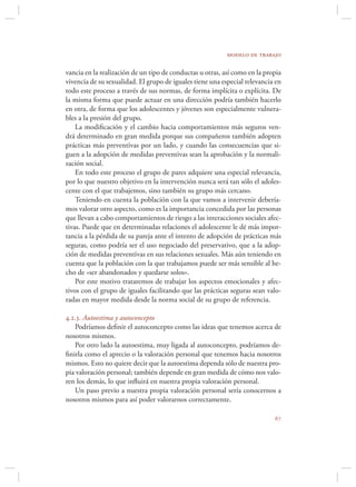 modelo de trabajo

vancia en la realización de un tipo de conductas u otras, así como en la propia
vivencia de su sexualidad. El grupo de iguales tiene una especial relevancia en
todo este proceso a través de sus normas, de forma implícita o explícita. De
la misma forma que puede actuar en una dirección podría también hacerlo
en otra, de forma que los adolescentes y jóvenes son especialmente vulnera-
bles a la presión del grupo.
    La modiﬁcación y el cambio hacia comportamientos más seguros ven-
drá determinado en gran medida porque sus compañeros también adopten
prácticas más preventivas por un lado, y cuando las consecuencias que si-
guen a la adopción de medidas preventivas sean la aprobación y la normali-
zación social.
    En todo este proceso el grupo de pares adquiere una especial relevancia,
por lo que nuestro objetivo en la intervención nunca será tan sólo el adoles-
cente con el que trabajemos, sino también su grupo más cercano.
    Teniendo en cuenta la población con la que vamos a intervenir debería-
mos valorar otro aspecto, como es la importancia concedida por las personas
que llevan a cabo comportamientos de riesgo a las interacciones sociales afec-
tivas. Puede que en determinadas relaciones el adolescente le dé más impor-
tancia a la pérdida de su pareja ante el intento de adopción de prácticas más
seguras, como podría ser el uso negociado del preservativo, que a la adop-
ción de medidas preventivas en sus relaciones sexuales. Más aún teniendo en
cuenta que la población con la que trabajamos puede ser más sensible al he-
cho de «ser abandonados y quedarse solos».
    Por este motivo trataremos de trabajar los aspectos emocionales y afec-
tivos con el grupo de iguales facilitando que las prácticas seguras sean valo-
radas en mayor medida desde la norma social de su grupo de referencia.

4.2.3. Autoestima y autoconcepto
   Podríamos deﬁnir el autoconcepto como las ideas que tenemos acerca de
nosotros mismos.
   Por otro lado la autoestima, muy ligada al autoconcepto, podríamos de-
ﬁnirla como el aprecio o la valoración personal que tenemos hacia nosotros
mismos. Esto no quiere decir que la autoestima dependa sólo de nuestra pro-
pia valoración personal; también depende en gran medida de cómo nos valo-
ren los demás, lo que inﬂuirá en nuestra propia valoración personal.
   Un paso previo a nuestra propia valoración personal sería conocernos a
nosotros mismos para así poder valorarnos correctamente.

                                                                            
 