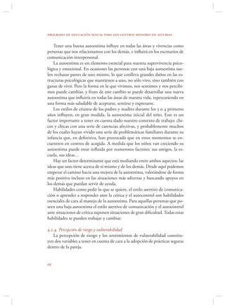 programa de educación sexual para los centros menores de asturias

    Tener una buena autoestima inﬂuye en todas las áreas y vivencias como
personas que nos relacionamos con los demás, e inﬂuirá en los escenarios de
comunicación interpersonal.
    La autoestima es un elemento esencial para nuestra supervivencia psico-
lógica y emocional. En ocasiones las personas con una baja autoestima sue-
len rechazar partes de uno mismo, lo que conlleva grandes daños en las es-
tructuras psicológicas que mantienen a uno, no sólo vivo, sino también con
ganas de vivir. Pero la forma en la que vivimos, nos sentimos y nos percibi-
mos puede cambiar, y fruto de este cambio se puede desarrollar una nueva
autoestima que inﬂuiría en todas las áreas de nuestra vida, repercutiendo en
una forma más saludable de aceptarse, sentirse y expresarse.
    Los estilos de crianza de los padres y madres durante los 3 o 4 primeros
años inﬂuyen, en gran medida, la autoestima inicial del niño. Este es un
factor importante a tener en cuenta dado nuestro contexto de trabajo: chi-
cos y chicas con una serie de carencias afectivas, y probablemente muchos
de los cuales hayan vivido una serie de problemáticas familiares durante su
infancia que, en deﬁnitiva, han provocado que en estos momentos se en-
cuentren en centros de acogida. A medida que los niños van creciendo su
autoestima puede estar inﬂuida por numerosos factores: sus amigos, la es-
cuela, sus ideas…
    Hay un factor determinante que está mediando entre ambos aspectos: las
ideas que uno tiene acerca de sí mismo y de los demás. Desde aquí podemos
empezar el camino hacia una mejora de la autoestima, valorándose de forma
más positiva incluso en las situaciones más adversas y buscando apoyos en
los demás que puedan servir de ayuda.
    Habilidades como pedir lo que se quiere, el estilo asertivo de comunica-
ción o aprender a responder ante la crítica y el autocontrol son habilidades
esenciales de cara al manejo de la autoestima. Para aquellas personas que po-
seen una baja autoestima el estilo asertivo de comunicación y el autocontrol
ante situaciones de crítica suponen situaciones de gran diﬁcultad. Todas estas
habilidades se pueden trabajar y cambiar.

4.2.4. Percepción de riesgo y vulnerabilidad
   La percepción de riesgo y los sentimientos de vulnerabilidad constitu-
yen dos variables a tener en cuenta de cara a la adopción de prácticas seguras
dentro de la pareja.



 