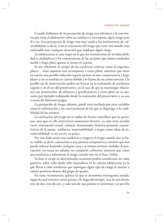 modelo de trabajo

    Cuando hablamos de la percepción de riesgo nos referimos a la concien-
cia que tiene el adolescente sobre su conducta y ésta supone algún riesgo para
él o no. Esta percepción de riesgo esta muy unida a los sentimientos de vul-
nerabilidad; es decir, si no es consciente del riesgo que corre será mucho más
vulnerable ante cualquier situación que implique algún riesgo.
    La adolescencia es una etapa en la que los sentimientos de invulnerabili-
dad se multiplican y las consecuencias de las acciones que tienen resultados
medio y largo plazo apenas se tienen en cuenta.
    Si nos referimos al campo de las conductas eróticas como el orgasmo,
placer… éstas suponen una recompensa a corto plazo, mientras que tener
en cuenta una posible infección supone pensar en una «consecuencia a largo
plazo» y no se tendrán en cuenta debido a lo lejano de sus consecuencias. Un
posible eje de intervención podría ser buscar en la realización de conductas
seguras y en el uso del preservativo, en el caso de que se mantengan relacio-
nes con penetración, de refuerzos y gratiﬁcaciones a corto plazo en su uso,
como por ejemplo trabajando desde la erotización del preservativo y su uso
a través de diferentes juegos.
    La percepción de riesgo, además, puede estar mediada por otras variables
como la información y los conocimientos de los que se disponga, o la credi-
bilidad de los mismos.
    La estimación del riesgo no se realiza de forma «cientíﬁca» por las perso-
nas, sino que en ella intervienen numerosos factores, ya sean estos sociales
(sexo, orientación sexual, cultura), situacionales (historia personal, caracte-
rísticas de la pareja, conﬁanza, responsabilidad) o sesgos como ideas de in-
vulnerabilidad: «a mí no me va pasar».
    Por otro lado existe una tendencia a exagerar el riesgo cuando éste se ha-
ce visible; es decir, conocemos a una persona seropositiva y creemos que nos
puede infectar haciendo cualquier cosa y se toman erróneas medidas de pre-
caución: no tocar, no saludar, no compartir cubiertos, mientras que existe
una tendencia a subestimar el riesgo cuando éste no se hace visible.
    Incluso el riesgo en determinadas ocasiones podría considerarse un valor
positivo, sobre todo desde roles masculinos en la cultura adolescente en la
que llevar a cabo conductas que supongan algún tipo de riesgo se asocian a
valores positivos dentro del grupo de iguales.
    En estas circunstancia aparece lo que se denomina monogamia seriada,
según la cual tenemos varias parejas a lo largo del tiempo, una de tres meses,
otra de dos, otra de seis, y cada una de esas parejas se constituye y se percibe

                                                                             
 