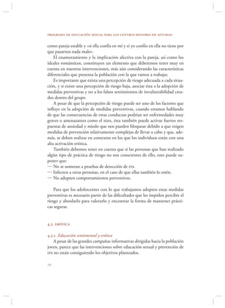 programa de educación sexual para los centros menores de asturias

como pareja estable y «si ella confía en mí y si yo confío en ella no tiene por
que pasarnos nada malo».
    El enamoramiento y la implicación afectiva con la pareja, así como los
ideales románticos, constituyen un elemento que deberemos tener muy en
cuenta en nuestras intervenciones, más aún considerando las características
diferenciales que presenta la población con la que vamos a trabajar.
    Es importante que exista una percepción de riesgo adecuada a cada situa-
ción, y si existe una percepción de riesgo baja, asociar ésta a la adopción de
medidas preventivas y no a los falsos sentimientos de invulnerabilidad crea-
dos dentro del grupo.
    A pesar de que la percepción de riesgo puede ser uno de los factores que
inﬂuye en la adopción de medidas preventivas, cuando estamos hablando
de que las consecuencias de estas conductas podrían ser enfermedades muy
graves o amenazantes como el sida, ésta también puede activar fuertes res-
puestas de ansiedad y miedo que nos pueden bloquear debido a que exigen
medidas de prevención relativamente complejas de llevar a cabo y que, ade-
más, se deben realizar en contextos en los que los individuos están con una
alta activación erótica.
    También debemos tener en cuenta que si las personas que han realizado
algún tipo de práctica de riesgo no son conscientes de ello, esto puede su-
poner que:
 No se sometan a pruebas de detección de its.
 Infecten a otras personas, en el caso de que ellas también lo estén.
 No adopten comportamientos preventivos.

    Para que los adolescentes con lo que trabajamos adopten estas medidas
preventivas es necesario partir de las diﬁcultades que les impiden percibir el
riesgo y abordarlo para valorarlo y encontrar la forma de mantener prácti-
cas seguras.


4.3. erótica

4.3.1. Educación sentimental y erótica
    A pesar de las grandes campañas informativas dirigidas hacia la población
joven, parece que las intervenciones sobre educación sexual y prevención de
its no están consiguiendo los objetivos planteados.


 