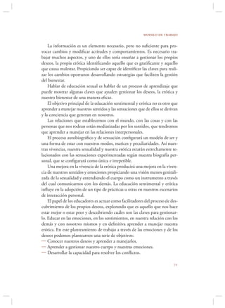 modelo de trabajo

    La información es un elemento necesario, pero no suﬁciente para pro-
vocar cambios y modiﬁcar actitudes y comportamientos. Es necesario tra-
bajar muchos aspectos, y uno de ellos sería enseñar a gestionar los propios
deseos, la propia erótica identiﬁcando aquello que es gratiﬁcante y aquello
que causa malestar. Propiciando ser capaz de identiﬁcar las claves para reali-
zar los cambios oportunos desarrollando estrategias que faciliten la gestión
del bienestar.
    Hablar de educación sexual es hablar de un proceso de aprendizaje que
puede mostrar algunas claves que ayuden gestionar los deseos, la erótica y
nuestro bienestar de una manera eﬁcaz.
    El objetivo principal de la educación sentimental y erótica no es otro que
aprender a manejar nuestros sentidos y las sensaciones que de ellos se derivan
y la conciencia que generan en nosotros.
    Las relaciones que establecemos con el mundo, con las cosas y con las
personas que nos rodean están mediatizadas por los sentidos, que tendremos
que aprender a manejar en las relaciones interpersonales.
    El proceso autobiográﬁco y de sexuación conﬁgurará un modelo de ser y
una forma de estar con nuestros modos, matices y peculiaridades. Así nues-
tras vivencias, nuestra sexualidad y nuestra erótica estarán estrechamente re-
lacionados con las sensaciones experimentadas según nuestra biografía per-
sonal, que se conﬁgurará como única e irrepetible.
    Una mejora en la vivencia de la erótica producirá una mejora en la viven-
cia de nuestros sentidos y emociones propiciando una visión menos genitali-
zada de la sexualidad y entendiendo el cuerpo como un instrumento a través
del cual comunicarnos con los demás. La educación sentimental y erótica
inﬂuye en la adopción de un tipo de prácticas u otras en nuestros escenarios
de interacción personal.
    El papel de los educadores es actuar como facilitadores del proceso de des-
cubrimiento de los propios deseos, explorando que es aquello que nos hace
estar mejor o estar peor y descubriendo cuáles son las claves para gestionar-
lo. Educar en las emociones, en los sentimientos, en nuestra relación con los
demás y con nosotros mismos y en deﬁnitiva aprender a manejar nuestra
erótica. En este planteamiento de trabajo a través de las emociones y de los
deseos podemos plantearnos una serie de objetivos:
 Conocer nuestros deseos y aprender a manejarlos.
 Aprender a gestionar nuestro cuerpo y nuestras emociones.
 Desarrollar la capacidad para resolver los conﬂictos.

                                                                            
 