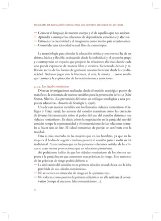 programa de educación sexual para los centros menores de asturias

 Conocer el lenguaje de nuestro cuerpo y el de aquellos que nos rodean.
 Aprender a manejar las relaciones de dependencia emocional y afectiva.
 Estimular la creatividad y el imaginario como medio para relacionarnos
 Consolidar una identidad sexual libre de estereotipos.

   La metodología para abordar la educación erótica y sentimental ha de ser
abierta, lúdica y ﬂexible, trabajando desde lo individual y el pequeño grupo
y construyendo un espacio que propicie las relaciones afectivas donde cada
uno pueda expresarse de manera libre y creativa. Generando debate y re-
ﬂexión acerca de las formas de gestionar nuestro bienestar desde la cotidia-
neidad. Podemos jugar con la literatura, el arte, la música… como medio
que favorezca la exploración de los sentimientos y emociones.

4.3.2. Los ideales románticos
    Diversas investigaciones realizadas desde el modelo sexológico ponen de
maniﬁesto la existencia de nuevas variables para la prevención del sida (Sáez
Sesma, Silverio. «La prevención del sida: un enfoque sexológico y una pro-
puesta educativa». Anuario de Sexología 2, 1996).
    Una de esas nuevas variables son los llamados «ideales románticos» (Ga-
lligan y Terry, 1993); las autoras del estudio examinan cómo las creencias
de jóvenes heterosexuales sobre el poder del uso del condón destrozan sus
«ideales románticos». Es decir, cómo la negociación en la pareja del uso del
condón rompe la espontaneidad y el romanticismo de las relaciones sexua-
les al hacer uso de éste. El «ideal romántico de pareja» se confronta con la
realidad.
    Esto es más marcado en las mujeres que en los hombres, ya que en las
mujeres el hecho de sugerir e incluso proveer el condón parece violar su rol
tradicional. Parece incluso que en las primeras relaciones coitales de las chi-
cas se usan menos prevenciones que en relaciones posteriores.
    Así podríamos hablar de que los «ideales románticos» de los jóvenes res-
pecto a la pareja hacen que aumenten esas prácticas de riesgo. Este aumento
de las prácticas de riesgo podría deberse a:
 La utilización del condón en su primera relación sexual choca con la idea
    percibida de sus «ideales románticos».
 No se sienten en situación de riesgo en la «primera vez».
 No valoran como positiva la primera relación si en ella utilizan el preser-
    vativo (rompe el encanto, falta romanticismo…).


 