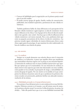 modelo de trabajo

 Carecen de habilidades para la negociación con la primera pareja sexual
  para el uso del condón.
 El medio externo (grupo de iguales, familia, medios de comunicación,
  publicidad, cine) modula la aparición y persistencia de estos «ideales ro-
  mánticos».

    También podríamos hablar de claras diferencias en la percepción de los
llamados «ideales románticos» según el género. La idea de «romántico» tiene
mayor inﬂuencia en las chicas. Con el grupo de los chicos la idea de sexuali-
dad es más «genital», más «coital». Esto hace que en ellos la inﬂuencia de los
«ideales románticos» esté menos marcada. Pese a esto, podríamos decir que
existe un pequeño acercamiento de los chicos a la idea de «romántico». Las
prácticas sexuales siguen valorándose de manera distinta para chicos y para
chicas según quien las practique, lo que mantiene los roles tradicionales a la
hora de establecer una relación de pareja.


4.4. ‹ars amandi›

4.4.1. La conducta
    Aunque no se puede demostrar una relación directa entre la intención
de conducta y su realización, sí parece que aquellos chicos que maniﬁestan
que mantendrían relaciones seguras con su pareja en una situación hipotéti-
ca (intención de conducta) usan en mayor medida el preservativo que aque-
llos que opinan que no la mantendrían. En esta intención de conducta se
dejan entrever otros aspectos que están más relacionados con otras variables,
como pueden ser las actitudes, la percepción de riesgo y vulnerabilidad o la
norma del grupo de iguales. Por este motivo en la medida en la que antici-
pemos las distintas situaciones antes de que se produzcan las primeras rela-
ciones sexuales con penetración, podremos facilitar una adecuado manejo y
resolución de las mismas.

4.4.2. Habilidades personales en el manejo del preservativo
   En ocasiones el uso del preservativo es una conducta de no muy fácil des-
empeño. Debemos entrenar en el manejo y uso del mismo antes de mante-
ner la primera relación sexual. Los nervios, la falta de práctica, las prisas, los
olvidos… Todo ello puede hacer que si no es una habilidad entrenada falle

                                                                               
 
