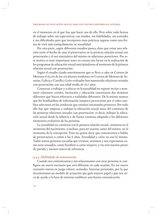 programa de educación sexual para los centros menores de asturias

en el momento en el que hay que hacer uso de ella. Pero sobre todo hemos
de trabajar sobre sus expectativas, sus miedos, sus habilidades, sus actitudes
y sus diﬁcultades para que incorporen estas prácticas seguras como una for-
ma de vivir más tranquilamente su sexualidad.
    Por otra parte, según diferentes estudios parece claro que existe una rela-
ción entre el hecho de usar el preservativo en la primera relación sexual con
penetración y el uso sistemático del mismo en relaciones posteriores. Por es-
te motivo es muy importante tener en cuenta este factor en la realización de
los programas de educación sexual anticipándonos al momento de la primera
relación sexual con penetración.
    Según el estudio citado anteriormente que se llevo a cabo en Centros de
Menores el 63,3 de los 501 jóvenes residentes en Centros de Menores de As-
turias, Galicia y Castilla y León evaluados han mantenido relaciones sexuales
con penetración con una edad media de 16,1 años.
    Comenzar a trabajar y a educar en la sexualidad no supone incitar a man-
tener relaciones coitales. Incitación y educación constituyen dos términos
diferentes que hacen referencia a realidades diferentes. De la misma manera
que los bombardeos de información tampoco provocarían por sí solos cam-
bios relevantes en las conductas que estamos intentando promover. Por todo
ello hay que empezar a trabajar la educación sexual antes del comienzo de
las primeras relaciones sexuales con penetración; es decir, trabajar la educa-
ción sexual desde la infancia y de forma continua adaptada a los diferentes
momentos evolutivos de las personas.
    La sexualidad no comienza tras la primera relación sexual, comienza en el
momento del nacimiento, o incluso, para ser exactos, antes del mismo, en el
momento de la concepción. Esto no quiere decir que comencemos a hablar
de preservativos o coitos a los 6 años. Sexualidad y coito no son lo mismo.
Todos somos personas sexuadas que vivimos, sentimos y nos expresamos co-
mo seres sexuados, como hombres o como mujeres, y ése será nuestro punto
de partida y nuestro marco de referencia.

4.4.3. Habilidades de comunicación
   Cuando nos comunicamos y nos relacionamos con otras personas se con-
ﬁgura un nuevo escenario que será diferente en cada ocasión. En ese nuevo
escenario entran en juego valores, actitudes, historias personales, por lo que
necesitaremos un modelo de actuación que guíe nuestro papel y que nos sir-
va de ayuda a la hora de intentar establecer una buena comunicación.


 