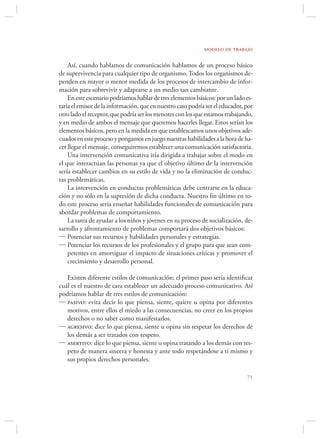 modelo de trabajo

    Así, cuando hablamos de comunicación hablamos de un proceso básico
de supervivencia para cualquier tipo de organismo. Todos los organismos de-
penden en mayor o menor medida de los procesos de intercambio de infor-
mación para sobrevivir y adaptarse a un medio tan cambiante.
    En este escenario podríamos hablar de tres elementos básicos: por un lado es-
taría el emisor de la información, que en nuestro caso podría ser el educador, por
otro lado el receptor, que podría ser los menores con los que estamos trabajando,
y en medio de ambos el mensaje que queremos hacerles llegar. Estos serían los
elementos básicos, pero en la medida en que establezcamos unos objetivos ade-
cuados en este proceso y pongamos en juego nuestras habilidades a la hora de ha-
cer llegar el mensaje, conseguiremos establecer una comunicación satisfactoria.
    Una intervención comunicativa iría dirigida a trabajar sobre el modo en
el que interactúan las personas ya que el objetivo último de la intervención
sería establecer cambios en su estilo de vida y no la eliminación de conduc-
tas problemáticas.
    La intervención en conductas problemáticas debe centrarse en la educa-
ción y no sólo en la supresión de dicha conducta. Nuestro ﬁn último en to-
do este proceso sería enseñar habilidades funcionales de comunicación para
abordar problemas de comportamiento.
    La tarea de ayudar a los niños y jóvenes en su proceso de socialización, de-
sarrollo y afrontamiento de problemas comportará dos objetivos básicos:
 Potenciar sus recursos y habilidades personales y estrategias.
 Potenciar los recursos de los profesionales y el grupo para que sean com-
    petentes en amortiguar el impacto de situaciones críticas y promover el
    crecimiento y desarrollo personal.

   Existen diferente estilos de comunicación; el primer paso sería identiﬁcar
cuál es el nuestro de cara establecer un adecuado proceso comunicativo. Así
podríamos hablar de tres estilos de comunicación:
 pasivo: evita decir lo que piensa, siente, quiere u opina por diferentes
   motivos, entre ellos el miedo a las consecuencias, no creer en los propios
   derechos o no saber como manifestarlos.
 agresivo: dice lo que piensa, siente u opina sin respetar los derechos de
   los demás a ser tratados con respeto.
 asertivo: dice lo que piensa, siente u opina tratando a los demás con res-
   peto de manera sincera y honesta y ante todo respetándose a tí mismo y
   sus propios derechos personales.

                                                                               
 