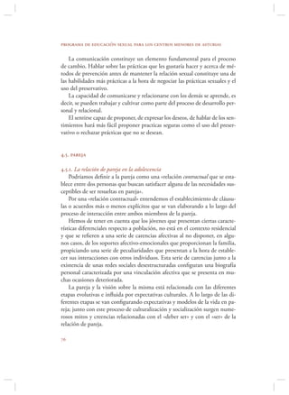 programa de educación sexual para los centros menores de asturias

    La comunicación constituye un elemento fundamental para el proceso
de cambio. Hablar sobre las prácticas que les gustaría hacer y acerca de mé-
todos de prevención antes de mantener la relación sexual constituye una de
las habilidades más prácticas a la hora de negociar las prácticas sexuales y el
uso del preservativo.
    La capacidad de comunicarse y relacionarse con los demás se aprende, es
decir, se pueden trabajar y cultivar como parte del proceso de desarrollo per-
sonal y relacional.
    El sentirse capaz de proponer, de expresar los deseos, de hablar de los sen-
timientos hará más fácil proponer practicas seguras como el uso del preser-
vativo o rechazar prácticas que no se desean.


4.5. pareja

4.5.1. La relación de pareja en la adolescencia
    Podríamos deﬁnir a la pareja como una «relación contractual que se esta-
blece entre dos personas que buscan satisfacer alguna de las necesidades sus-
ceptibles de ser resueltas en pareja».
    Por una «relación contractual» entendemos el establecimiento de cláusu-
las o acuerdos más o menos explícitos que se van elaborando a lo largo del
proceso de interacción entre ambos miembros de la pareja.
    Hemos de tener en cuenta que los jóvenes que presentan ciertas caracte-
rísticas diferenciales respecto a población, no está en el contexto residencial
y que se reﬁeren a una serie de carencias afectivas al no disponer, en algu-
nos casos, de los soportes afectivo-emocionales que proporcionan la familia,
propiciando una serie de peculiaridades que presentan a la hora de estable-
cer sus interacciones con otros individuos. Esta serie de carencias junto a la
existencia de unas redes sociales desestructuradas conﬁguran una biografía
personal caracterizada por una vinculación afectiva que se presenta en mu-
chas ocasiones deteriorada.
    La pareja y la visión sobre la misma está relacionada con las diferentes
etapas evolutivas e inﬂuida por expectativas culturales. A lo largo de las di-
ferentes etapas se van conﬁgurando expectativas y modelos de la vida en pa-
reja; junto con este proceso de culturalización y socialización surgen nume-
rosos mitos y creencias relacionadas con el «deber ser» y con el «ser» de la
relación de pareja.


 