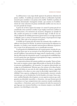 modelo de trabajo

    La adolescencia es una etapa donde aparecen las primeras relaciones de
pareja «estables». A medida que aumenta la edad se va dilatando el periodo
necesario para considerar a una pareja como estable. También se produce el
fenómeno denominado «monogamia seriada», que consiste en el estableci-
miento de varias relaciones de pareja consideradas estables una tras otra en
un corto periodo de tiempo.
    A partir de un breve espacio de tiempo (2/3 meses) la pareja pasa de ser
considerada como ocasional a estable, lo que implica numerosos cambios en
las interacciones y los momentos de encuentro. Pongamos un ejemplo de
ello: cuando una pareja no es estable (ocasional, ligue, el rollo de una no-
che) la adopción de medidas preventivas (preservativo) es casi algo necesario
y obligado, pues se conoce la situación de la pareja y la percepción de riesgo
es elevada, sobre todo en los primeros encuentros.
    A medida que la pareja pasa del estatus de ocasional a ﬁja o estable se es-
tablecen otras pautas de relación. Se prioriza la prevención de embarazos no
deseados y se acuden a otros métodos anticonceptivos diferentes al preserva-
tivo, ya que el uso del preservativo no es considerado necesario.
    La percepción de estabilidad dentro de la pareja genera vínculos de con-
ﬁanza que hacen que no sea necesario el uso del preservativo, facilitando el
uso de la píldora y otras prácticas de riesgo como la «marcha atrás», y se olvi-
dan las infecciones de transmisión sexual. La percepción de estabilidad den-
tro de la pareja hace que disminuya la percepción de riesgo y aumenten los
sentimientos de invulnerabilidad.
    Las expectativas dentro de la pareja también son sexuadas. Tanto en hom-
bres como en mujeres existen rasgos diferenciales en función de los diferen-
tes procesos autobiográﬁcos y de sexuación. Los aspectos educacionales van
a jugar un rol fundamental. Mientras que a los varones se les educa hacien-
do especial énfasis en una serie de roles: independencia, fuerza y seguridad,
a las mujeres se les educa en otros como la afectividad, expresividad y sen-
sibilidad. Estos aspectos conﬁgurarán los denominados caracteres sexuales
terciarios que a su vez fortalecerán el rol de hombre y de mujer. Estos carac-
teres, también llamados roles de género, no son aspectos estancos que conﬁ-
gurarán una identidad «masculina» o «femenina», sino que forman parte de
un continuo en el que compartiremos más caracteres sexuales considerados
«masculinos» o «femeninos», pero será el conjunto de todos los caracteres lo
que haga que nos sintamos hombres o nos sintamos mujeres y nos identiﬁ-
quemos y nos identiﬁquen como tales.

                                                                             
 