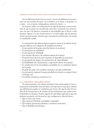 programa de educación sexual para los centros menores de asturias

    Así, las diferentes formas de ver, sentir y vivir la sexualidad nos encontra-
mos con una cuestión de sexos: «se es hombre, se es mujer» y de grados «se
es más… o se es menos: independiente, afectivo/a, fuerte…».
    En lo que se reﬁere a la realización de un tipo de prácticas u otras en fun-
ción de que la pareja sea considerada como ﬁja u ocasional, nos encontra-
mos con que si la pareja es ocasional es más probable que se lleven a cabo
prácticas seguras o se use el preservativo si se realiza algún tipo de practica
sexual con penetración, mientras que estas prácticas disminuyen si la pareja
es considerada estable.

    A continuación describimos algunos aspectos claves en la relación de pa-
reja que inﬂuyen en la adopción de medidas preventivas:
 La percepción de la pareja como ﬁja frente a la ocasional.
 La percepción de estabilidad.
 La percepción de «ﬁdelidad».
 Los vínculos afectivos y de conﬁanza dentro de la pareja.
 El tipo de lazos afectivos entre la pareja: la dependencia emocional.
 La percepción de riesgo y los sentimientos de vulnerabilidad.
 Las habilidades de comunicación y negociación dentro de la pareja.
 La satisfacción de las necesidades susceptibles de ser satisfechas dentro
    de la pareja.
 El grado de ajuste a los modelos culturales y sociales establecidos.
 La percepción temporal (tiempo percibido de relación en pareja) frente
    al tiempo real.
 Los ideales románticos, la primera vez.

4.5.2. Expectativas, mitos y falsas creencias
    El enamoramiento y los ideales románticos han sobrecargado el amor y
la pareja de multitud de creencias falsas y de expectativas muy poco realistas
que difícilmente pueden ser satisfechas por el otro. He aquí la clave de mu-
chas de las frustraciones y de muchos de los sentimientos que acaban trans-
formándose en desamor. Veamos algunas de estas falsas expectativas que nos
podemos encontrar con frecuencia y que conﬁguran la «idea del amor».
 Que el amor será eterno.
 Que reportará felicidad, comodidad y seguridad.
 Que supone pertenencia absoluta y constantes atenciones.
 Que la ﬁdelidad será absoluta.


 