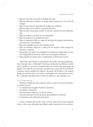 modelo de trabajo

 Que los celos dan cuenta de la medida del amor.
 Que las relaciones sexuales o el propio amor mejoran por la acción del
  tiempo.
 Que el amor tiene la capacidad de arreglar los conﬂictos.
 Que los hijos son la máxima expresión del amor.
 Que los hijos sirven para resolver la relación cuando ésta tiene diﬁculta-
  des.
 Que el conﬂicto y el amor son incompatibles.
 Que el sacriﬁcio es la medida del amor.
 Que el compañero debe ser capaz de anticipar los propios sentimientos,
  pensamientos y necesidades.
 Que amar signiﬁca querer estar siempre juntos.
 Que los intereses, objetivos y valores de los amantes serán siempre los
  mismos y comunes.
 Que porque me quiere, mi compañero me respetará, comprenderá y acep-
  tará independientemente de cómo sean mis propias conductas.
 Que el grado de cariño, sexo y compromiso no disminuirá nunca.

    Todas estas expectativas no sólo pueden ser irreales, sino que pueden pro-
ducir frustraciones e infelicidad. Una forma de abordar los diferentes mitos
que se establecen en torno a la pareja podría ser a través del propio grupo de
iguales. Partiendo de sus creencias y sus intereses y a partir de ahí intentando
construir nuevos modelos de relación, de pareja, de hombres y de mujeres
desde una actitud crítica. Los mitos y estereotipos son construcciones socia-
les y culturales que giran más en torno al «deber ser» que al propio «ser».

4.5.3. La primera vez
    Podríamos hablar de varios aspectos claves a tener en cuenta en la prime-
ra relación sexual:
 La importancia otorgada al primer encuentro.
 Los ideales románticos.
 Las expectativas respecto a la idea de pareja.
 Desconocimiento entre las personas que establecen la relación.
 La impronta para relaciones posteriores.

   Como resultado del estudio fipse 2001/02 observamos cómo aquellos
chicos y chicas que aﬁrmaban que habían usado el preservativo en su prime-

                                                                             
 