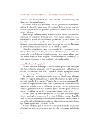programa de educación sexual para los centros menores de asturias

ra relación sexual también lo habían usado de forma más consistente poste-
riormente a lo largo del tiempo.
    Basándose en este dato podríamos concluir que es necesario empezar a
trabajar la educación sexual antes del comienzo de las primeras relaciones
sexuales con penetración si queremos que nuestras intervenciones sean real-
mente eﬁcientes.
    Es cierto que en la mayoría de las ocasiones este tipo de intervenciones
se realizan en «situaciones de emergencia», como cuando una chica se queda
embarazada o cuando nos enteramos de que ya mantienen relaciones sexua-
les. Esto no quiere decir que las intervenciones en estos casos sean inútiles,
sino que una apropiada educación sexual tiene que ser anterior al inicio en
las primeras relaciones sexuales; esto es, en infantil y primaria.
    Naturalmente cada etapa ha de tener unos objetivos y unos contenidos a
trabajar. Los aspectos que trabajemos con 10 u 11 años no pueden ser los mis-
mos que los que trabajemos con adolescentes de 15 o 16 y nuestra labor estará
ahí, en la elaboración de un programa curricular adaptado a cada etapa y a
cada persona respetando la individualidad y las peculiaridades.

4.5.4. Habilidades de negociación
    Cuando hablamos de la negociación del uso del preservativo ésta se po-
dría hacer extensible a cualquier otro tipo de negociación. Hablamos de ha-
bilidades de comunicación, de ser capaces de expresar y proponer aquello
que nos gusta, aquello que deseamos a nuestra pareja y negociarlo.
    En los jóvenes y los adolescentes existen muchas diﬁcultades a la hora de
hablar con su pareja de aquello que les gustaría hacer, y aún más para dialogar
acerca de métodos de prevención. Para aquellos que tienen relaciones estables
los métodos de prevención clásicos, como el preservativo, tienden a sustituir-
se por otros métodos como la píldora que sirven para prevenir embarazos no
deseados, pero inútiles cuando hablamos de its, mientras que si las relacio-
nes son esporádicas hay un ligero aumento del uso del preservativo.
    Por otra parte hay una estigmatización del sida y las personas seroposi-
tivas, lo que implica un aumento de la vulnerabilidad en este tipo de pobla-
ción. Para muchos jóvenes y adolescentes el sida tiene cara y tiene cuerpo, lo
que les lleva a la errónea conclusión de que si tuvieran relaciones con alguien
que fuera seropositivo se percatarían de ello.
    Si a esto añadimos que en ocasiones hablar de la sexualidad resulta muy
difícil por los tabús que giran en torno a ella y las carencias en las habilida-


 